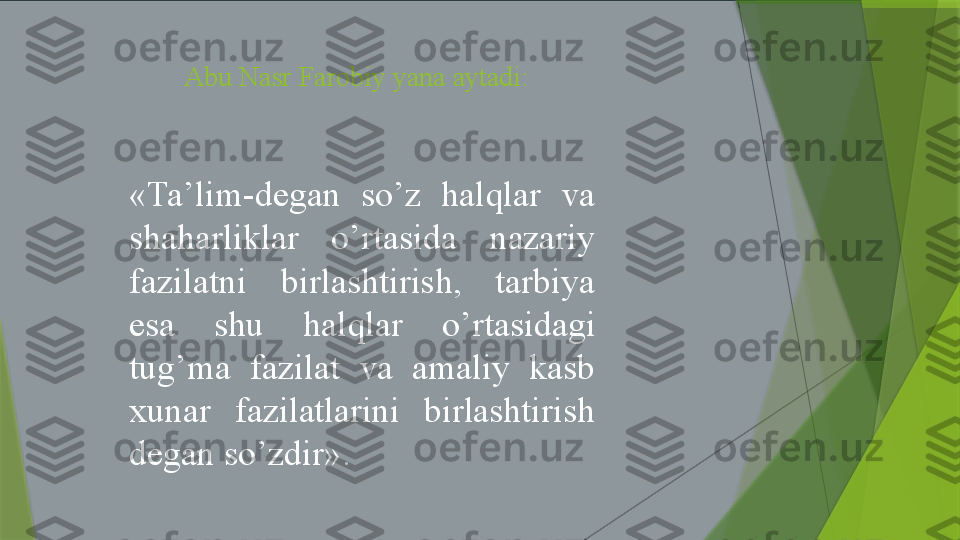 Abu Nasr Farobiy yana aytadi: 
«Ta’lim-degan  so’z  halqlar  va 
shaharliklar  o’rtasida  nazariy 
fazilatni  birlashtirish,  tarbiya 
esa  shu  halqlar  o’rtasidagi 
tug’ma  fazilat  va  amaliy  kasb 
xunar  fazilatlarini  birlashtirish 
degan so’zdir».                  