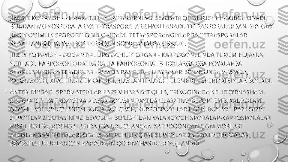 •
JINSSIZ KO‘PAYISH - HARAKATSIZ HUJAYRALARNING BEVOSITA QO‘SHILISHI HISOBGA O‘TADI. 
BUNDAN MONOSPORALAR VA TETRASPORALAR SHAKLLANADI. TETRASPORALARDAN DIPLOID 
JINSIY O‘SIMLIK SPOROFIT O‘SIB CHIQADI. TETRASPORANGIYLARDA TETRASPORALAR 
SHAKLLANISHI MEYOZ BO‘LINISHDAN SO‘NG AMALGA OSHADI.
•
JINSIY KO‘PAYISH - OOGAMIYA. URG‘OCHILIK ORGAN - KARPOGON, UNDA TUXUM HUJAYRA 
YETILADI. KARPOGON ODATDA XALTA KARPOGONIAL SHOXLARGA EGA POYALARDA 
SHAKLLANADI. ANTERIDIYLAR - MAYDA RANGSIZ HUJAYRALAR BO‘LIB UNDAN MAYDA, 
YALONG‘OCH, XIVCHINSIZ ERKAKLIK URUG‘LANTIRUVCHI ELEMENT - SPERMATSIYLAR BO‘LADI.
•
ANTERIDIYDAGI SPERMATSIYLAR PASSIV HARAKAT QILIB, TRIXOGINAGA KELIB O‘RNASHADI. 
SPERMATSIY VA TRIXOGINA ALOQA BO‘LGAN PAYTDA ULARNING DEVORI ERIB, YADROLARI 
QO‘SHILADI. URUG‘LANISH SODIR BO‘LGACH, KARPOSPORALAR HOSIL BO‘LADI. BA’ZI QIZIL 
SUVO‘TLAR ZIGOTASINING BEVOSITA BO‘LISHIDAN YALANG‘OCH SPORALAR-KARPOSPORALAR 
HOSIL BO‘LSA, BOSHQALARIDA ESA URUG‘LANGAN KARPOGONDAN GONIMOBLAST 
SHOXLANGAN IPCHALARI O‘SADI. KO‘PCHILIK QIZIL SUVO‘TLARDA GONIMOBLASTLAR 
BEVOSITA URUG‘LANGAN KARPOGON QORINCHASIDA RIVOJLANADI 