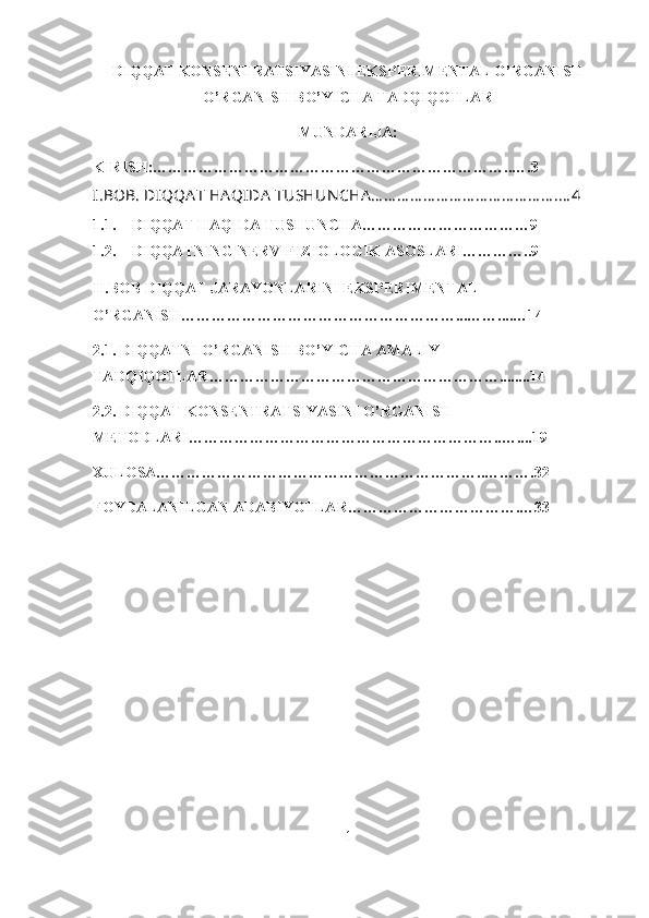 DIQQAT KONSENTRATSIYASINI EKSPERIMENTAL O’RGANISH
O’RGANISH BO’YICHA TADQIQOTLAR 
MUNDARIJA:
KIRISH:……………………………………………………………..….3
I.BOB.   DIQQA T HA QIDA  TUSHUN CHA… … … … … … … … … … … … … … .… 4 
1.1. DIQQAT HAQIDA TUSHUNCHA……………………………9
1.2. DIQQATNING NERV-FIZIOLOGIK ASOSLARI…………..9
II.BOB DIQQAT JARAYONLARINI EKSPERIMENTAL 
O’RGANISH………………………………………………...……....…14
2.1. DIQQATNI O’RGANISH BO’YICHA AMALIY 
TADQIQOTLAR…………………………………………………........14
2.2. DIQQAT KONSENTRATSIYASINI O’RGANISH 
METODLARI……………………………………………………..…....19
XULOSA………………………………………………………..……….32
FOYDALANILGAN ADABIYOTLAR…………………………….…33
1 