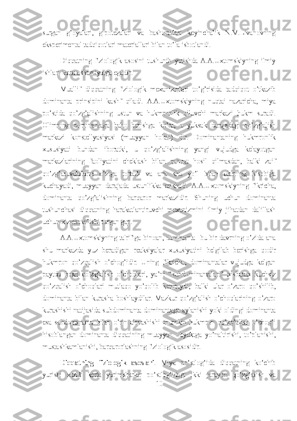 surgan   g’oyalari,   gipotezalari   va   bashoratlari   keyinchalik   N.M.Livanovning
eksperimental tadqiqotlari materiallari bilan to’la isbotlandi.
Diqqatning   fiziologik   asosini   tushunib   yetishda   A.A.Uxtomskiyning   ilmiy
ishlari katta ashamiyatga egadir.
Muallif   diqqatning   fiziologik   mexanizmlari   to’g’risida   tadqiqot   o’tkazib
dominanta   prinsipini   kashf   qiladi.   A.A.Uxtomskiyning   nuqtai   nazaricha,   miya
po’stida   qo’zg’alishning   ustun   va   hukmronlik   qiluvchi   markazi   hukm   suradi.
Olimning   dominantaga   baho   berishga   ko’ra,   u   yuksak   darajadagi   qo’zg’alish
markazi   konstellyasiyasi   (muayyan   holati)   dir.   Dominantaning   hukmronlik
xususiyati   bundan   iboratki,   u   qo’zg’alishning   yangi   vujudga   kelayotgan
markazlarining   faoliyatini   cheklash   bilan   qanoat   hosil   qilmasdan,   balki   zaif
qo’zg’atuvchilarni   o’ziga   tortadi   va   ana   shu   yo’l   bilan   ularning   hisobiga
kuchayadi,   muayyan   darajada   ustunlikka   erishadi.   A.A.Uxtomskiyning   fikricha,
dominanta   qo’zg’alishning   barqaror   markazidir.   Shuning   uchun   dominanta
tushunchasi   diqqatning   harakatlantiruvchi   mexanizmini   ilmiy   jihatdan   dalillash
uchun xizmat qilishi turgan gap.
A.A.Uxtomskiyning ta'rifiga binoan, dominanta- bu bir davrning o’zida ana
shu   markazda   yuz   beradigan   reaksiyalar   xususiyatini   belgilab   berishga   qodir
hukmron   qo’zqalish   o’chog’idir.   Uning   fikricha,   dominantalar   vujudga   kelgan
paytda   bosh   qo’zg’alish   o’choqlari,   ya’ni   “subdominantalari”   nisbatan   kuchsiz
qo’zqalish   o’choqlari   mutlaqo   yo’qolib   ketmaydi,   balki   ular   o’zaro   qo’shilib,
dominanta   bilan   kurasha   boshlaydilar.   Mazkur   qo’zg’alish   o’choqlarining   o’zaro
kurashishi natijasida subdominanta dominantaga aylanishi yoki oldingi dominanta
esa   subdominanta   bilan   o’rin   almashishi   mumkin   hukmron   qo’zg’alish   o’chog’i
hisoblangan   dominanta   diqqatining   muayyan   obyektga   yo’naltirishi,   to’planishi,
mustashkamlanishi, barqarorlashning fiziologik asosidir.
Diqqatning   fiziologik   asoslari .   Miya   po‘stlog‘ida   diqqatning   ko‘chib
yurishi   xuddi   katta   yarimsharlar   po‘stlog‘idagi   ikki   jarayon   qo‘zg‘alish   va
10 