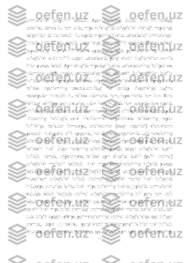 tormozlanish   jarayonini   eslatadi.   Agar   odamning   diqqati   biron-bir   narsaga
qaratilsa,   demak   bu   ham   unda,   miya   po‘slog‘ida   qo‘zg‘alish   o‘chog‘i   maydonga
kelganidan dalolat beradi. Bu paytda miyaning boshqa uchastkalari  tormozlangan
holatda   bo‘ladi.   Shu   sababli   odam   ishga   qattiq   berilib   ketganda   boshqa   narsani
payqamasligi   mumkin.   I.P.Pavlov   aytganidek,   katta   yarimsharlarning   optimal
qo‘zg‘alish   sodir   bo‘lib   turgan   uchastkasida   yangi   shartli   bog‘lanishlar   osonlik
bilan yuzaga keladi. Ayni  chog‘da miyadagi  boshqa  uchastkalarning  faoliyati  esa
odamning   odatda   ongsiz,   avtomatlashgan   deb   ataluvchi   faoliyati   bilan   bog‘liq
bo‘ladi. Diqqatning paydo bo‘lishida oriyentirovka refleksi katta rol o‘ynaydi. Bu
refleks   organizmning   tevarak-atrofdagi   har   qanday   o‘zgarishiga   tug‘ma
reaksiyadan   iboratdir.   Bu   refleks   odamlarda   ham,   hayvonlarda   ham   bor.   Xona
ichidagi   eshitilayotgan   tovushga   odam   ham,   mushuk   ham   qaraydi.   Dars   paytida
sinf eshigining taqillashi. Bu refleksni Pavlov obrazli qilib «Bu nima?» deb ataydi.
Diqqatning   fiziologik   asosi   hisoblanmish   oriyentirovka   refleksining   paydo
bo‘lishiga   retikular   formatsiya,   analizatorlar   (sezgi   organlari)   shart-sharoit
yaratadi.   Boshqacha   qilib   aytganda,   har   daqiqada   organizmda   turli   narsalarning
ta’siridan   hosil   bo‘lgan   qo‘zg‘alishlarga   nisbatan   oriyentirovka   yoki   tekshirish
refleksini   hosil   qilgan   narsaning   ta’siridan   yuzaga   kelgan   qo‘zg‘alish   kuchli
bo‘ladi.   Demak,   oriyentirovka   refleksi   ayni   chog‘da   kuchli   (ya’ni   optimal)
qo‘zg‘alish   manbaini   keltiradi.   Bosh   miya   yarimsharlarining   po‘stida   yuzaga
keladigan   kuchli,   ya’ni   optimal   qo‘zg‘alish   manbai   uzoqroq   saqlanib   turadigan,
mustahkam   qo‘zg‘alish   bo‘ladi.   Optimal   qo‘zg‘alish   manbai   hosil   bo‘lganda
induksiya   qonuniga   ko‘ra,   bosh   miya   po‘stining   boshqa   joylarida   tormozlanish
vujudga   keladi.   Natijada   optimal   qo‘zg‘alish   manbaining   roli   yana   ham   ortib
ketadi.   Ana   shu   nuqtayi   nazardan   akademik   I.P.Pavlov   diqqatning   fiziologik
asosini  bosh miya po‘sti qismidagi  optimal qo‘zg‘alish manbai tashkil  qiladi, deb
juda   to‘g‘ri   aytgan.   «Miya   yarimsharlarining   optimal   qo‘zg‘alishga   ega   bo‘lgan
qismida,– deydi I.P. Pavlov, – yangi shartli reflekslar yengillik bilan hosil bo‘ladi.
Shunday   qilib,   optimal   qo‘zg‘alishga   ega   bo‘lgan   joyni   ayni   chog‘da   bosh   miya
11 