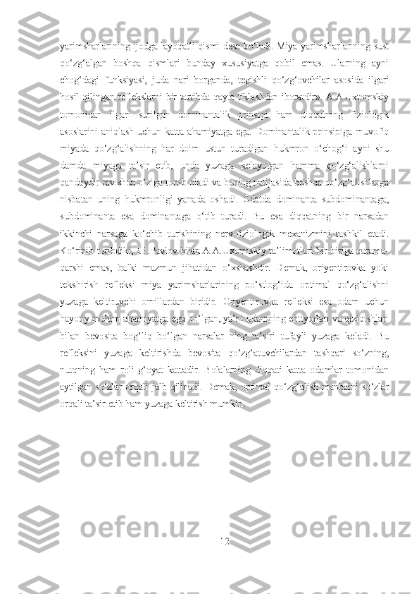 yarimsharlarining ijodga layoqatli qismi desa bo‘ladi. Miya yarimsharlarining sust
qo‘zg‘algan   boshqa   qismlari   bunday   xususiyatga   qobil   emas.   Ularning   ayni
chog‘dagi   funksiyasi,   juda   nari   borganda,   tegishli   qo‘zg‘ovchilar   asosida   ilgari
hosil qilingan reflekslarni bir tartibda qayta tiklashdan iboratdir». A.A.Uxtomskiy
tomonidan   ilgari   surilgan   dominantalik   prinsipi   ham   diqqatning   fiziologik
asoslarini aniqlash uchun katta ahamiyatga ega. Dominantalik prinsipiga muvofiq
miyada   qo‘zg‘alishning   har   doim   ustun   turadigan   hukmron   o‘chog‘i   ayni   shu
damda   miyaga   ta’sir   etib,   unda   yuzaga   kеlayotgan   hamma   qo‘zg‘alishlarni
qandaydir ravishda o‘ziga tortib oladi va buning natijasida boshqa qo‘zg‘alishlarga
nisbatan   uning   hukmronligi   yanada   oshadi.   Odatda   dominanta   subdominantaga,
subdominanta   esa   dominantaga   o‘tib   turadi.   Bu   esa   diqqatning   bir   narsadan
ikkinchi   narsaga   ko‘chib   turishining   nеrv-fiziologik   mеxanizmini   tashkil   etadi.
Ko‘rinib turibdiki, I.P.Pavlov bilan A.A.Uxtomskiy ta’limotlari bir-biriga qarama-
qarshi   emas,   balki   mazmun   jihatidan   o‘xshashdir.   Demak,   oriyentirovka   yoki
tekshirish   refleksi   miya   yarimsharlarining   po‘stlog‘ida   optimal   qo‘zg‘alishni
yuzaga   keltiruvchi   omillardan   biridir.   Oriyentirovka   refleksi   esa   odam   uchun
hayotiy muhim ahamiyatga ega bo‘lgan, ya’ni odamning ehtiyojlari va qiziqishlari
bilan   bevosita   bog‘liq   bo‘lgan   narsalar   ning   ta’siri   tufayli   yuzaga   keladi.   Bu
refleksini   yuzaga   keltirishda   bevosita   qo‘zg‘atuvchilardan   tashqari   so‘zning,
nutqning   ham   roli   g‘oyat   kattadir.   Bolalarning   diqqati   katta   odamlar   tomonidan
aytilgan so‘zlar   orqali   jalb qilinadi.  Demak,  optimal   qo‘zg‘alish  manbaini   so‘zlar
orqali ta’sir etib ham yuzaga keltirish mumkin.
12 