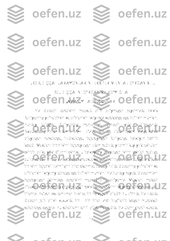 II.BOB.DIQQAT JARAYONLARINI EKSPERIMENTAL O’RGANISH . 
2.1. DIQQATNI O’RGANISH BO’YICHA 
AMALIY TADQIQOTLAR 
Biz   diqqatni   qaratishni   maqsad   qilib   qo’ymagan   paytimizda   psixik
faoliyatning yo’naltirishi va to’planishi ixtiyorsiz xarakterga ega bo’lishi mumkin.
Bunday   hollarda   faoliyatning   maroqliligi,   qiziqarli   yoki   kutilmaganda
favqulotdaligi   bilan   odamni   o’z   –   o’ziga   jalb   eta   oladi.   Odam   o’ziga   ta’sir
qilayotgan   narsalarga,   hodisalarga,   bajarayotgan   faoliyatiga   beixtiyor   berilib
ketadi. Masalan: biror ishni bajarayotgan odam radioda yoqimli kuy yoki ashulani
eshitib   qolsa   yoki   e’lonni   eshitsa   u   beixtiyoriy   qilayotgan   ishini   tashlab   radioga
quloq soladi. Biroq biz ko’zlagan maqsad va qabul qilingan qaror tufayli ma’lum
bir ishni bajarish lozimligini bilar ekanmiz, bunday holda diqqatning yo’nalishi va
to’planishi ixtiyoriy tabiatga ega bo’lishi mumkin. Biz bunday paytda diqqatimizni
bajarayotgan   ishimizga   qaratishni   maqsad   qilib   qo’yamiz.   Masalan:   maktab
o’quvchisi berilgan topshiriqni ongli ravishda bajarishini ixtiyoriy tabiatga ega deb
bilamiz. Ba’zan esa tamoman boshqa bir narsa jalb qiladi? Bu o’rinda biz odatda
diqqatni   jalb   qilish   xususida   bir   -   biri   bilan   zich   bog’lanib   ketgan   murakkab
sabablarga egamiz. Bu sabablarni tahlil qilish maqsadida biz ularni shartli suratda
13 