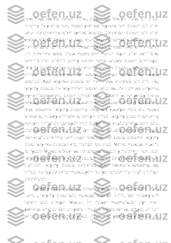 narsa   bizga   bevosita   qiziqarli   bo’lsa,   diqqatimizni   beixtiyor   o’ziga   jalb   qiladi.
Bolaning   ilk   yoshida   ham,   maktab   yoshidagi   paytlarda   ham   diqqatni   jalb   qilish
uchun   qiziqtirishning   ta’siri   ayniqsa   kattadir.   Qiziqishdan   diqqatni   jalb   qilish
vositasi   sifatida   foydalanilar   ekan,   shuni   esdan   chiqarmaslik   kerakki,   qiziqish
bizning ilgarigi tajribamiz bilan bizdagi mavjud bilimlarga mustahkamlik bog’lab
olib   borishimiz   kerak.   O’quv   materiallarini   maroqli   bayon   qilish   izchillik   va
tizimlilik   bilan   qo`shilib   doimiy   qiziqish   hamda   uzluksiz   diqqatni   ta`minlaydi.
Ixtiyoriy diqqat ixtiyorsiz diqqatdan shuning bilan farq qiladiki, u narsalarga qabul
qilingan   qarorlar   ta`siri   va   ongli   suratda   ko’zlangan   maqsadlarimiz   asosida
qaratiladi.   Agar   ixtiyorsiz   diqqatda   ish   bizni   o’ziga   shunchaki   jalb   qilib   olsa,
ixtiyoriy   diqqatda   biz   ixtiyorimizni   qaratish   uchun   esa   o’z   oldimizga   qo’yamiz,
qiyinchiliklarni   engib,   diqqatni   to’plash   uchun   kurashib   va   har   qanday   boshqa
narsalarga berilmaslik uchun iroda kuchini sarflab, diqqatimizni ongli suratda biror
ishga   qaratamiz.   Ixtiyoriy   diqqatning   o’ziga   xos   xususiyati   mana   shu   maqsad
ko’zlashda, irodaviy zo’r berishda namoyon bo’ladi. Ixtiyoriy diqqat irodamizning
namoyon   bo’lishidir.   Qandaydir   biror   faoliyat   bilan   shug’ullanishga   qaror   qabul
qilar   ekanmiz,   diqqatimizni   hatto   ayni   chog’da   biz   uchun   qiziqarli   bo’lmagan,
lekin shug’ullanishimiz lozim topgan narsalarga ongli suratda qaratamiz. Ixtiyoriy
diqqat   ixtiyorsiz   diqqatdan   sifat   jihatidan   farq   qiladi.   Mehnat   maqsadga   muvofiq
faoliyatdir.   Maqsad   ko’zlash   esa   o’z   tarkibiga   diqqatni   yo’naltirishni   ham   oladi.
Ixtiyoriy diqqat xuddi ixtiyorsiz diqqat  kabi odamni qiziqishlari bilan mustahkam
bog’liqdir.   Ixtiyoriy   diqqatda   qiziqishlar,   asosan   bevositalik   xarakteriga   ega
bo’ladi. Bunday qiziqishlar maqsad, ya’ni faoliyat natijalari bilan bog’liq bo’lgan
qiziqishlardir.
Ixtiyoriy   diqqatdan   tashqari   diqqatning   yana   bitta   to;rini   qayd   qilib   o’tish
lozim,   u   ixtiyoriy   diqqat   kabi,   maqsadga   qaratilgan   bo’lib,   lekin   irodaviy   zo’r
berishni   talab   qilmaydi.   Masalan:   bir   o’quvchi   matematikadan   qiyin   misol
yechishga   kirishdi,   lekin   uni   yecha   olmadi.   U   o’zicha   eshikka   qaraydi,   uni-buni
eshitadi,   beixtiyor   nimalarnidir   yozadi.   Birdan   misol   yechishning   yo’lini   tushuna
15 