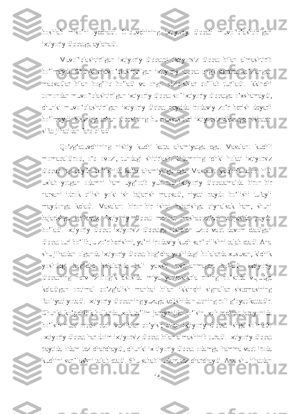 boshlab   misolni   yechadi.   O’quvchining   ixtiyoriy   diqqati   muvofiqlashtirilgan
ixtiyoriy diqqatga aylanadi.
Muvofiqlashtirilgan   ixtiyoriy   diqqatni   ixtiyorsiz   diqqat   bilan   almashtirib
bo’lmaydi.   Chunki   muvofiqlashtirilgan   ixtiyoriy   diqqat   ongli   suratda   ko’zlangan
maqsadlar   bilan   bog’liq   bo’ladi   va   ongli   qiziqishlar   qo’llab   turiladi.   Ikkinchi
tomondan muvofiqlashtirilgan ixtiyoriy diqqat sof ixtiyoriy diqqatga o’xshamaydi,
chunki   muvofiqlashtirilgan   ixtiyoriy   diqqat   paytida   irodaviy   zo’r   berish   deyarli
bo’lmaydi. Shuning uchun diqqatning bu maxsus turi ixtiyorsiz diqqatga nisbatan
sifat jihatidan farq qiladi.
Qo‘zg‘atuvchining   nisbiy   kuchi   katta   ahamiyatga   ega.   Masalan:   kuchli
momaqaldiroq,   o‘q   ovozi,   tundagi   shitirlash.   Odamning   ichki   holati   ixtiyorsiz
diqqatning   paydo   bo‘lishida   katta   ahamiyatga   ega.   Masalan:   yoqimli   taom   hidi
uxlab   yotgan   odamni   ham   uyg‘otib   yuboradi.Ixtiyoriy   diqqatamalda   biron-bir
narsani   idrok   qilish   yoki   ish   bajarish   maqsadi,   niyati   paydo   bo‘lishi   tufayli
maydonga   keladi.   Masalan:   biron-bir   ishni   bajarishga   qiynalsak   ham,   shuni
bajarishga   intilamiz.   Ixtiyoriy   diqqat   mehnat   mashaqqatlari   natijasida   paydo
bo‘ladi.   Ixtiyoriy   diqqat   ixtiyorsiz   diqqatga   nisbatan   uzoq   vaqt   davom   etadigan
diqqat turi bo‘lib, u zo‘r bеrishni, ya’ni irodaviy kuch sarf qilishni talab etadi. Ana
shu jihatdan olganda ixtiyoriy diqqat bog‘cha yoshidagi bolalarda xususan, kichik
yoshdagi   bog‘cha   bolalarida   hali   yaxshi   rivojlanmagan   bo‘ladi.   Ixtiyoriy
diqqatning   nеrv-fiziologik   asosida   miya   yarimsharla   rining   po‘stida   vujudga
kеladigan   optimal   qo‘zg‘alish   manbai   bilan   ikkinchi   signallar   sistеmasining
faoliyati yotadi. Ixtiyoriy diqqatning yuzaga kеlishida nutqning roli g‘oyat kattadir.
Chunki ko‘pchilik hollarda, xoh ta’lim jarayonida bo‘lsin, xoh mеhnat jarayonida
bo‘lsin   nutq   orqali   turli   vazifalar   qo‘yish   bilan   ixtiyoriy   diqqat   ishga   solinadi.
Ixtiyoriy diqqat har doim ixtiyorsiz diqqat bilan almashinib turadi. Ixtiyoriy diqqat
paytida odam  tеz  charchaydi, chunki  ix tiyoriy diqqat   odamga  hamma vaqt   iroda
kuchini sarf lashni talab etadi. Shu sababli odam tеz charchaydi. Ana shu jihatdan
16 