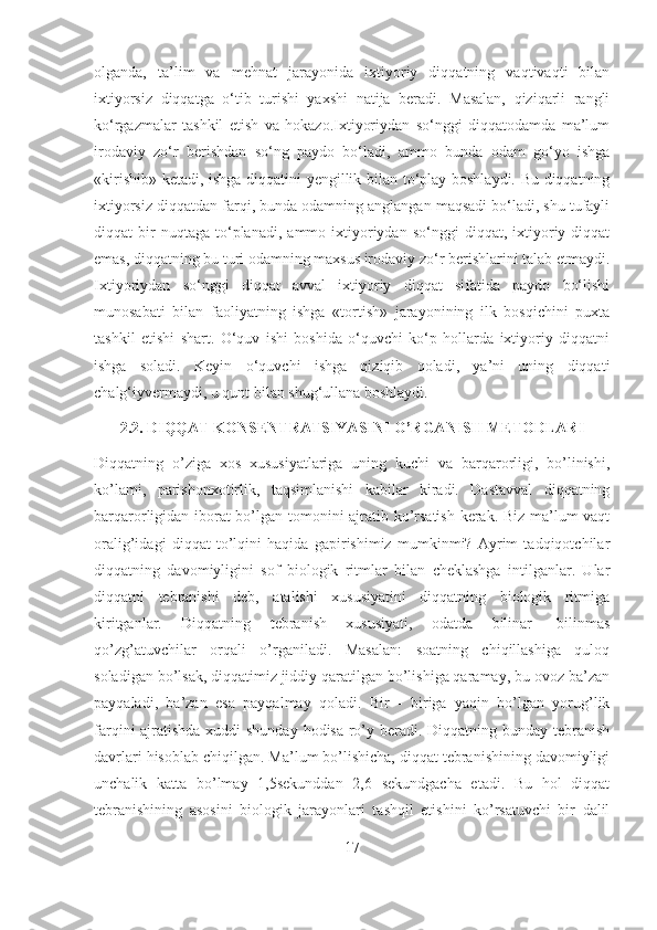 olganda,   ta’lim   va   mеhnat   jarayonida   ixtiyoriy   diqqatning   vaqtivaqti   bilan
ixtiyorsiz   diqqatga   o‘tib   turishi   yaxshi   natija   bеradi.   Masalan,   qiziqarli   rangli
ko‘rgazmalar   tashkil   etish   va   hokazo.Ixtiyoriydan   so‘nggi   diqqatodamda   ma’lum
irodaviy   zo‘r   berishdan   so‘ng   paydo   bo‘ladi,   ammo   bunda   odam   go‘yo   ishga
«kirishib» ketadi, ishga diqqatini yengillik bilan to‘play boshlaydi. Bu diqqatning
ixtiyorsiz diqqatdan farqi, bunda odamning anglangan maqsadi bo‘ladi, shu tufayli
diqqat   bir   nuqtaga   to‘planadi,   ammo   ixtiyoriydan   so‘nggi   diqqat,   ixtiyoriy  diqqat
emas, diqqatning bu turi odamning maxsus irodaviy zo‘r berishlarini talab etmaydi.
Ixtiyoriydan   so‘nggi   diqqat   avval   ixtiyoriy   diqqat   sifatida   paydo   bo‘lishi
munosabati   bilan   faoliyatning   ishga   «tortish»   jarayonining   ilk   bosqichini   puxta
tashkil   etishi   shart.   O‘quv   ishi   boshida   o‘quvchi   ko‘p   hollarda   ixtiyoriy   diqqatni
ishga   soladi.   Keyin   o‘quvchi   ishga   qiziqib   qoladi,   ya’ni   uning   diqqati
chalg‘iyvermaydi, u qunt bilan shug‘ullana boshlaydi.
2.2. DIQQAT KONSENTRATSIYASINI O’RGANISH METODLARI
Diqqatning   o’ziga   xos   xususiyatlariga   uning   kuchi   va   barqarorligi,   bo’linishi,
ko’lami,   parishonxotirlik,   taqsimlanishi   kabilar   kiradi.   Dastavval   diqqatning
barqarorligidan iborat bo’lgan tomonini ajratib ko’rsatish kerak. Biz ma’lum vaqt
oralig’idagi   diqqat   to’lqini   haqida   gapirishimiz   mumkinmi?   Ayrim   tadqiqotchilar
diqqatning   davomiyligini   sof   biologik   ritmlar   bilan   cheklashga   intilganlar.   Ular
diqqatni   tebranishi   deb,   atalishi   xususiyatini   diqqatning   biologik   ritmiga
kiritganlar.   Diqqatning   tebranish   xususiyati,   odatda   bilinar-   bilinmas
qo’zg’atuvchilar   orqali   o’rganiladi.   Masalan:   soatning   chiqillashiga   quloq
soladigan bo’lsak, diqqatimiz jiddiy qaratilgan bo’lishiga qaramay, bu ovoz ba’zan
payqaladi,   ba’zan   esa   payqalmay   qoladi.   Bir   -   biriga   yaqin   bo’lgan   yorug’lik
farqini ajratishda xuddi  shunday hodisa ro’y beradi. Diqqatning bunday tebranish
davrlari hisoblab chiqilgan. Ma’lum bo’lishicha, diqqat tebranishining davomiyligi
unchalik   katta   bo’lmay   1,5sekunddan   2,6   sekundgacha   etadi.   Bu   hol   diqqat
tebranishining   asosini   biologik   jarayonlari   tashqil   etishini   ko’rsatuvchi   bir   dalil
17 