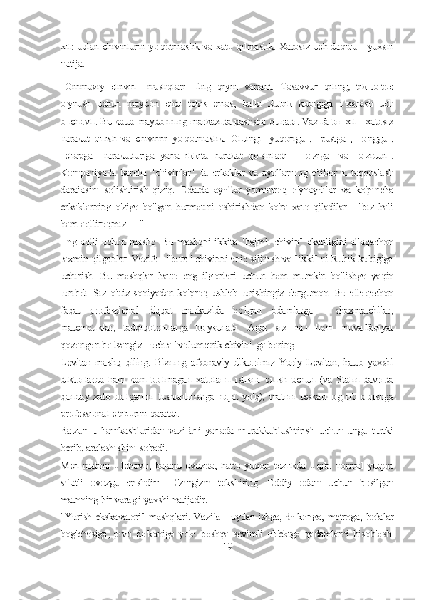 xil: aqlan chivinlarni yo'qotmaslik va xato qilmaslik. Xatosiz uch daqiqa - yaxshi
natija.
"Ommaviy   chivin"   mashqlari.   Eng   qiyin   variant.   Tasavvur   qiling,   tik-to-toe
o'ynash   uchun   maydon   endi   tekis   emas,   balki   Rubik   kubigiga   o'xshash   uch
o'lchovli. Bu katta maydonning markazida pashsha o'tiradi. Vazifa bir xil - xatosiz
harakat   qilish   va   chivinni   yo'qotmaslik.   Oldingi   "yuqoriga",   "pastga",   "o'ngga",
"chapga"   harakatlariga   yana   ikkita   harakat   qo'shiladi   -   "o'ziga"   va   "o'zidan".
Kompaniyada   barcha   "chivinlar"   da   erkaklar   va   ayollarning   e'tiborini   taqqoslash
darajasini   solishtirish   qiziq.   Odatda   ayollar   yomonroq   o'ynaydilar   va   ko'pincha
erkaklarning   o'ziga   bo'lgan   hurmatini   oshirishdan   ko'ra   xato   qiladilar   -   "biz   hali
ham aqlliroqmiz ...!"
Eng   aqlli   uchun   mashq.   Bu   mashqni   ikkita   "hajmli   chivin"   ekanligini   allaqachon
taxmin qilganlar. Vazifa - "bitta" chivinni aniq siljitish va "ikki" ni Rubik kubigiga
uchirish.   Bu   mashqlar   hatto   eng   ilg'orlari   uchun   ham   mumkin   bo'lishga   yaqin
turibdi.   Siz   o'ttiz   soniyadan   ko'proq   ushlab   turishingiz   dargumon.   Bu   allaqachon
faqat   professional   diqqat   markazida   bo'lgan   odamlarga   -   shaxmatchilar,
matematiklar,   tadqiqotchilarga   bo'ysunadi.   Agar   siz   hali   ham   muvaffaqiyat
qozongan bo'lsangiz - uchta "volumetrik chivin" ga boring.
Levitan   mashq   qiling.   Bizning   afsonaviy   diktorimiz   Yuriy   Levitan,   hatto   yaxshi
diktorlarda   ham   kam   bo'lmagan   xatolarni   istisno   qilish   uchun   (va   Stalin   davrida
qanday   xato   bo'lganini   tushuntirishga   hojat   yo'q),   matnni   teskari   o'girib   o'qishga
professional e'tiborini qaratdi.
Ba'zan   u   hamkasblaridan   vazifani   yanada   murakkablashtirish   uchun   unga   turtki
berib, aralashishini so'radi.
Men   matnni   o'lchovli,   baland   ovozda,   hatto   yuqori   tezlikda   o'qib,   normal   yuqori
sifatli   ovozga   erishdim.   O'zingizni   tekshiring.   Oddiy   odam   uchun   bosilgan
matnning bir varag'i yaxshi natijadir.
"Yurish ekskavatori" mashqlari. Vazifa - uydan ishga, do'konga, metroga, bolalar
bog'chasiga,   pivo   do'koniga   yoki   boshqa   sevimli   ob'ektga   qadamlarni   hisoblash.
19 