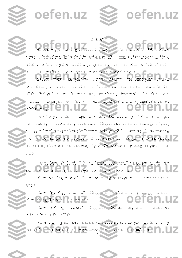 KIRISH
Mavzuning dolzarbligi:  Diqqat deb ongimizni bir nuqtaga to’plab, ma’lum
narsa va hodisalarga faol yo’naltirilishiga aytiladi. Diqqat sezish jarayonida, idrok
qilishda,   xotira,   hayol   va   tafakkur   jarayonlarida   har   doim   ishtirok   etadi.   Demak,
diqqat barcha aks ettirish jarayonlarimizning doimiy yo’ldoshidir.
Diqqat   inson   faoliyatining   barcha   turlarini   muvaffaqiyatli   amalga
oshirishning   va   ularni   samaradorligini   ta’minlovchi   muhim   shartlardan   biridir.
Kishi   faoliyati   qanchalik   murakkab,   serzahmat,   davomiylik   jihatdan   uzoq
muddatli, mas’uliyat hissini taqozo qilsa, u diqqatga shunchalik yuksak shartlar va
talablar qo’yadi.
Psixologiya fanida diqqatga har xil ta’rif beriladi, uni yoritishda psixologlar
turli   nazariyaga   asoslanib   yondashadilar.   Diqqat   deb   ongni   bir   nuqtaga   to’plab,
muayyan bir ob’yektga aktiv (faol) qaratilishi aytiladi (P.I.Ivanov). P.I.Ivanovning
fikricha, biz faoliyatimiz jarayonida idrok va tasavvur qiladigan har bir narsa, har
bir   hodisa,   o’zimiz   qilgan   ishimiz,   o’y   va   fikrlarimiz   diqqatning   ob’yekti   bo’la
oladi.
Ushbu   kurs   ishida   biz   “Diqqat   haqida   tushuncha”   mavzusini   tadqiq   etar
ekanmiz avvalo buning metadologik asosini tuzishimiz zarur.
Kurs   ishining   obyekti :   Diqqat   va   uning   xususiyatlarini   o’rganish   uchun
shaxs.
Kurs   ishining   predmeti :   Diqqatning   ko’lami   barqarorligi,   hajmini
o’lchashdagi ilmiy-tadqiqot metodlari.
Kurs   ishining   maqsadi:   Diqqatning   konsentratsiyasini   o’rganish   va
tadqiqotlarni tadbiq qilish
Kurs ishining vazifasi : Talabalarga diqqat konsentratsiyasi haqida umumiy
tushuncha berish va diqqatni rivojlantiruvchi metodlar bilan tanishtirish.
2 