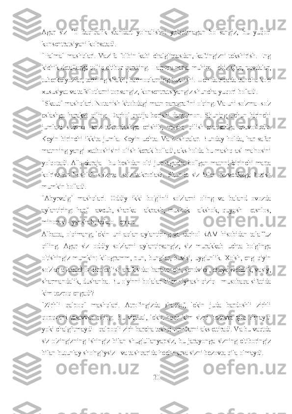 Agar   siz   10   daqiqalik   standart   yo'nalishni   yo'qotmagan   bo'lsangiz,   bu   yuqori
konsentratsiyani ko'rsatadi.
"Palma"   mashqlari.   Vazifa-folbin   kabi   chalg'imasdan,   kaftingizni   tekshirish.   Eng
kichik detallarga to'liq e'tibor qarating. Hamma narsa muhim - chiziqlar, novdalar,
tuberkulyozlar, terining shakli, barmoqlarning tuzilishi. Uch daqiqada qancha ko'p
xususiyat va tafsilotlarni topsangiz, konsentratsiyangiz shuncha yuqori bo'ladi.
"Skaut" mashqlari. Notanish kitobdagi matn paragrafini o'qing. Va uni so'zma -so'z
eslashga   harakat   qiling.   Darhol   natija   berishi   dargumon.   Shuning   uchun   birinchi
jumlani   so'zma   -so'z   takrorlashga   erishib,   mashq   qilish   maqsadga   muvofiqdir.
Keyin   birinchi   ikkita   jumla.   Keyin   uchta.   Va   boshqalar.   Bunday   holda,   har   safar
matnning yangi xatboshisini olish kerak bo'ladi, aks holda bu mashq asl ma'nosini
yo'qotadi. A'lo daraja - bu beshdan olti jumlagacha bo'lgan matnni birinchi marta
ko'rishdan   boshlab   so'zma   -so'z   takrorlash.   Shunda   siz   bilan   razvedkaga   borish
mumkin bo'ladi.
"Abyrvalg"   mashqlari.   Oddiy   ikki   bo'g'inli   so'zlarni   oling   va   baland   ovozda
aylantiring:   harf   -   avcub,   shapka   -   akpash,   mushuk   -   akshok,   quyosh   -   etsnlos,
minorasi - yanshab, kakao - eman.
Albatta,   o'qimang,   lekin   uni   aqlan   aylantiring   va   darhol   RAM   hisobidan   talaffuz
qiling.   Agar   siz   oddiy   so'zlarni   aylantirsangiz,   siz   murakkab   uchta   bo'g'inga
o'tishingiz   mumkin:   kilogramm,   pun,  bungler,   buvisi,  uyg'unlik.   Xo'sh,   eng   qiyin
so'zlar allaqachon ijro etilish arafasida: barabanchi, sendvich, chayqovchilik, vasiy,
sharmandalik, dushanba. Bu o'yinni bolalar bilan o'ynash qiziq - musobaqa sifatida
kim tezroq engadi?
"Zirhli   qalpoq"   mashqlari.   Atrofingizda   shaffof,   lekin   juda   bardoshli   zirhli
qopqoqni   tasavvur   qiling.   Bu   virtual,   lekin   hech   kim   sizni   bezovta   qila   olmaydi
yoki chalg'itmaydi - qalpoqli zirh barcha tashqi omillarni aks ettiradi. Va bu vaqtda
siz   o'zingizning   ishingiz   bilan   shug'ullanyapsiz,   bu   jarayonga   sizning   e'tiboringiz
bilan butunlay sho'ng'iysiz - va tashqarida hech narsa sizni bezovta qila olmaydi.
20 