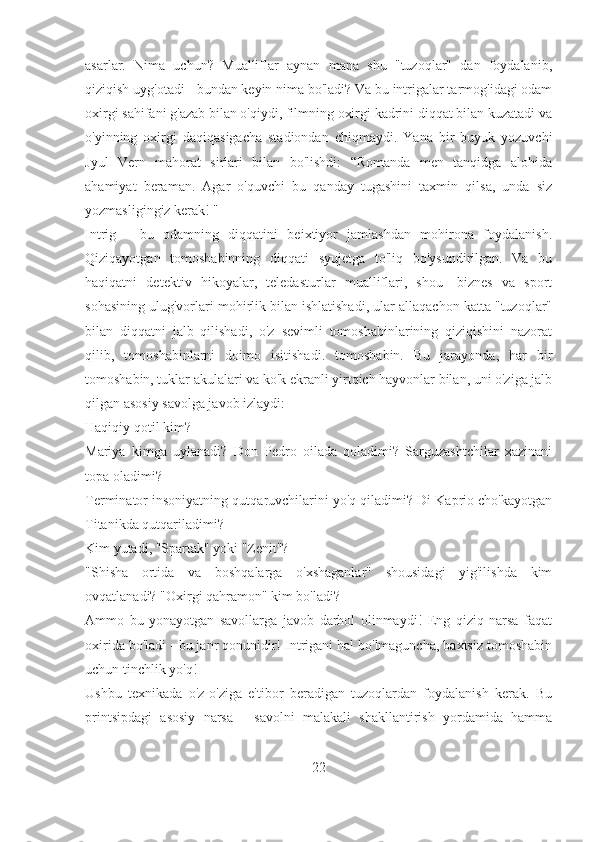 asarlar.   Nima   uchun?   Mualliflar   aynan   mana   shu   "tuzoqlar"   dan   foydalanib,
qiziqish uyg'otadi - bundan keyin nima bo'ladi? Va bu intrigalar tarmog'idagi odam
oxirgi sahifani g'azab bilan o'qiydi, filmning oxirgi kadrini diqqat bilan kuzatadi va
o'yinning   oxirgi   daqiqasigacha   stadiondan   chiqmaydi.   Yana   bir   buyuk   yozuvchi
Jyul   Vern   mahorat   sirlari   bilan   bo'lishdi:   “Romanda   men   tanqidga   alohida
ahamiyat   beraman.   Agar   o'quvchi   bu   qanday   tugashini   taxmin   qilsa,   unda   siz
yozmasligingiz kerak! "
Intrig   -   bu   odamning   diqqatini   beixtiyor   jamlashdan   mohirona   foydalanish.
Qiziqayotgan   tomoshabinning   diqqati   syujetga   to'liq   bo'ysundirilgan.   Va   bu
haqiqatni   detektiv   hikoyalar,   teledasturlar   mualliflari,   shou   -biznes   va   sport
sohasining ulug'vorlari mohirlik bilan ishlatishadi, ular allaqachon katta "tuzoqlar"
bilan   diqqatni   jalb   qilishadi,   o'z   sevimli   tomoshabinlarining   qiziqishini   nazorat
qilib,   tomoshabinlarni   doimo   isitishadi.   tomoshabin.   Bu   jarayonda,   har   bir
tomoshabin, tuklar akulalari va ko'k ekranli yirtqich hayvonlar bilan, uni o'ziga jalb
qilgan asosiy savolga javob izlaydi:
Haqiqiy qotil kim?
Mariya   kimga   uylanadi?   Don   Pedro   oilada   qoladimi?   Sarguzashtchilar   xazinani
topa oladimi?
Terminator insoniyatning qutqaruvchilarini yo'q qiladimi? Di Kaprio cho'kayotgan
Titanikda qutqariladimi?
Kim yutadi, "Spartak" yoki "Zenit"?
"Shisha   ortida   va   boshqalarga   o'xshaganlar"   shousidagi   yig'ilishda   kim
ovqatlanadi? "Oxirgi qahramon" kim bo'ladi?
Ammo   bu   yonayotgan   savollarga   javob   darhol   olinmaydi!   Eng   qiziq   narsa   faqat
oxirida bo'ladi - bu janr qonunidir! Intrigani hal bo'lmaguncha, baxtsiz tomoshabin
uchun tinchlik yo'q!
Ushbu   texnikada   o'z-o'ziga   e'tibor   beradigan   tuzoqlardan   foydalanish   kerak.   Bu
printsipdagi   asosiy   narsa   -   savolni   malakali   shakllantirish   yordamida   hamma
22 