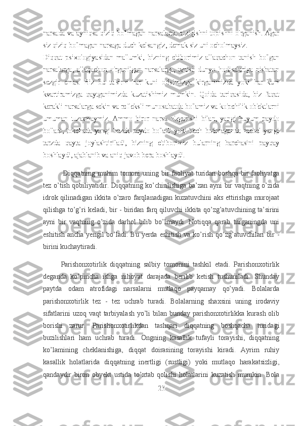 narsada va ayniqsa qiziq bo'lmagan narsalarda qiziqishni topishni o'rganish. Agar
siz qiziq bo'lmagan narsaga duch kelsangiz, demak siz uni ocholmaysiz.
Diqqat   psixologiyasidan   ma'lumki,   bizning   e'tiborimiz   allaqachon   tanish   bo'lgan
narsalarga,   allaqachon   o'rganilgan   narsalarga,   tanish   dunyo   hodisalariga   nisbatan
sezgir   emas.   Biz   bu   ta'sirni   har   kuni   ofisimizga   kirganimizda   yoki   har   kuni
kvartiramizga   qaytganimizda   kuzatishimiz   mumkin.   Qoida   tariqasida,   biz   faqat
kerakli narsalarga sekin va refleksli munosabatda bo'lamiz va ko'pchilik ob'ektlarni
umuman   tuzatmaymiz.   Ammo   biror   narsa   o'zgarishi   bilan,   yangi   buyum   paydo
bo'ladi,   tokchada   yangi   bezak   paydo   bo'ladi   yoki   hech   bo'lmaganda   mebel   yangi
tarzda   qayta   joylashtiriladi,   bizning   e'tiborimiz   bularning   barchasini   payqay
boshlaydi, ajablanib va  aniq javob bera boshlaydi.
  Diqqatning muhim tomoni uning bir  faoliyat  turidan boshqa bir faoliyatga
tez o’tish qobiliyatidir. Diqqatning ko’chirilishiga ba’zan ayni bir vaqtning o’zida
idrok qilinadigan ikkita o’zaro farqlanadigan kuzatuvchini  aks ettirishga murojaat
qilishga to’g’ri keladi, bir - biridan farq qiluvchi ikkita qo’zg’atuvchining ta’sirini
ayni   bir   vaqtning   o’zida   darhol   bilib   bo’lmaydi.   Notiqqa   qarab   turganingda   uni
eshitish  ancha  yengil   bo’ladi.  Bu  yerda  eshitish   va ko’rish  qo’zg’atuvchilari   bir   -
birini kuchaytiradi.
Parishonxotirlik   diqqatning   salbiy   tomonini   tashkil   etadi.   Parishonxotirlik
deganda   ko’pincha   ishga   nihoyat   darajada   berilib   ketish   tushuniladi.   Shunday
paytda   odam   atrofidagi   narsalarni   mutlaqo   payqamay   qo’yadi.   Bolalarda
parishonxotirlik   tez   -   tez   uchrab   turadi.   Bolalarning   shaxsini   uning   irodaviy
sifatlarini  uzoq vaqt tarbiyalash yo’li  bilan bunday parishonxotirlikka kurash olib
borishi   zarur.   Parishonxotirlikdan   tashqari   diqqatning   boshqacha   turidagi
buzilishlari   ham   uchrab   turadi.   Ongning   kasallik   tufayli   torayishi,   diqqatning
ko’lamining   cheklanishiga,   diqqat   doirasining   torayishi   kiradi.   Ayrim   ruhiy
kasallik   holatlarida   diqqatning   inertligi   (sustligi)   yoki   mutlaqo   harakatsizligi,
qandaydir   biron   obyekt   ustida   to’xtab   qolishi   holatlarini   kuzatish   mumkin.   Bola
23 