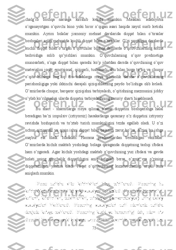 chalg’ib   boshqa   narsaga   kirishib   ketishi   mumkin.   Masalan:   adabiyotni
o’rganayotgan   o’quvchi   kino   yoki   biror   o’qigan   asari   haqida   xayol   surib   ketishi
mumkin.   Ayrim   bolalar   jismoniy   mehnat   darslarida   diqqat   bilan   o’tirsalar
boshqalari aqliy mehnatda kuchli diqqat bilan o’tiradilar. O’zi yoqtirgan darslarda
kuchli   diqqat   bilan  o’tirgan  o’quvchilar  boshqa   darslarda  o’qituvchilarning  ancha
tashvishga   solib   qo’yishlari   mumkin.   O’quvchilarning   o’quv   predmetiga
munosabati,   o’nga   diqqat   bilan   qarashi   ko’p   jihatdan   darsda   o’quvchining   o’quv
materialini jonli, emotsional, qiziqarli, tushunarli, shu bilan birga to’liq va chuqur
o’qita   bilishga   bog’liq.   Bu   talablarga   rioya   qilmaslik   darsda   o’quvchilarning
parishonligiga   yoki   ikkinchi   darajali   qiziqishlarning   paydo   bo’lishiga   olib   keladi.
O’smirlarda chuqur, barqaror qiziqishni tarbiyalash, o’qitishning mazmunini jiddiy
o’ylab ko’rilganligi ularda diqqatni tarbiyalashning zaruriy sharti hisoblanadi.
Bu   shart   -   sharoitlarga   rioya   qilinsa   o’smir   diqqatini   boshqarishga   halal
beradigan  ba’zi   impulsiv   (ixtiyorsiz)   harakatlarga  qaramay   o’z  diqqatini  ixtiyoriy
ravishda   boshqarish   va   to’xtab   turish   mumkinligini   tezda   egallab   oladi.   U   o’zi
uchun qiziqarsiz  va  qiyin ishni  diqqat   bilan  bajarish  zarur   bo’lsa,   o’zini   bu ishga
majbur   eta   oladi.   Masalan:   Hamma   predmetlardan   beriladigan   vazifalar.
O’smirlarda   kichik   maktab   yoshidagi   bolaga   qaraganda   diqqatning   tashqi   ifodasi
ham   o’zgaradi.   Agar   kichik   yoshdagi   maktab   o’quvchining   yuz   ifodasi   va   gavda
holati   uning   qanchalik   diqqatliligini   aniq   belgilab   bersa,   o’smir   esa   o’zining
diqqatsizligini   yashira   oladi.   Faqat   o’qituvchining   kuzatuvchanligi   orqali   buni
aniqlash mumkin.
Diqqat   turlicha   sifat   ko‘rinishlari   bilan   ta’riflanadi.   Diqqatning   bu
ko‘rinishlari diqqatning sifati yoki xususiyati deb ataladi. Diqqatning barqarorligi,
ko‘lami,   ko‘chirilishi,   taqsimlanishi,   to‘planishi   (konsentratsiyasi)   uning   asosiy
xususiyatlari   hisoblanadi.   Diqqatning   xususiyatlari   turli   odamlarda   turlicha
darajada   ko‘zga   tashlanadi.   Diqqatning   kuchi   va   barqarorligi   dеb,   odam   o‘z
diqqatini   biron   narsa   yoki   hodisaga   uzoq   muddat   davomida   muttasil   qaratib   tura
25 