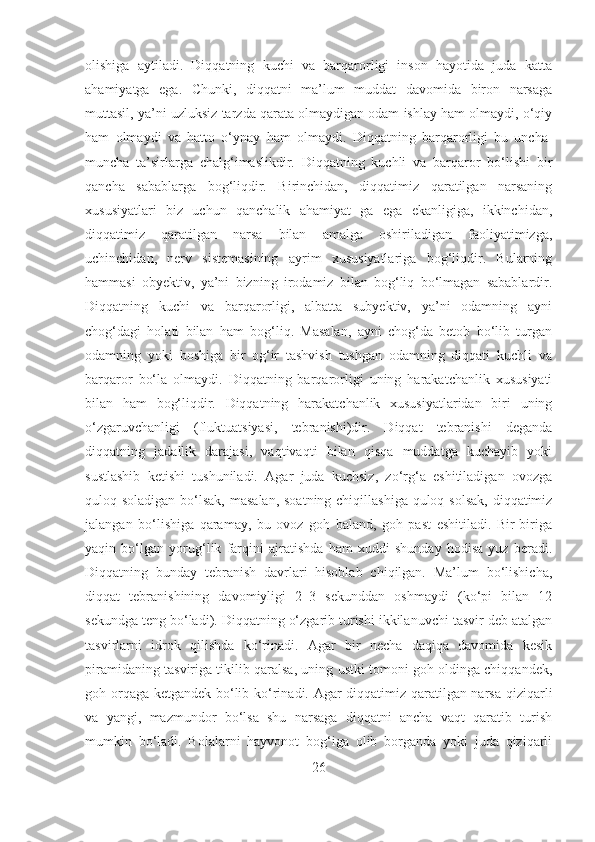 olishiga   aytiladi.   Diqqatning   kuchi   va   barqarorligi   inson   hayotida   juda   katta
ahamiyatga   ega.   Chunki,   diqqatni   ma’lum   muddat   davomida   biron   narsaga
muttasil, ya’ni uzluksiz tarzda qarata olmaydigan odam ishlay ham olmaydi, o‘qiy
ham   olmaydi   va   hatto   o‘ynay   ham   olmaydi.   Diqqatning   barqarorligi   bu   uncha-
muncha   ta’sirlarga   chalg‘imaslikdir.   Diqqatning   kuchli   va   barqaror   bo‘lishi   bir
qancha   sabablarga   bog‘liqdir.   Birinchidan,   diqqatimiz   qaratilgan   narsaning
xususiyatlari   biz   uchun   qanchalik   ahamiyat   ga   ega   ekanligiga,   ikkinchidan,
diqqatimiz   qaratilgan   narsa   bilan   amalga   oshiriladigan   faoliyatimizga,
uchinchidan,   nеrv   sistemasining   ayrim   xususiyatlariga   bog‘liqdir.   Bularning
hammasi   obyеktiv,   ya’ni   bizning   irodamiz   bilan   bog‘liq   bo‘lmagan   sabablardir.
Diqqatning   kuchi   va   barqarorligi,   albatta   subyеktiv,   ya’ni   odamning   ayni
chog‘dagi   holati   bilan   ham   bog‘liq.   Masalan,   ayni   chog‘da   bеtob   bo‘lib   turgan
odamning   yoki   boshiga   bir   og‘ir   tashvish   tushgan   odamning   diqqati   kuchli   va
barqaror   bo‘la   olmaydi.   Diqqatning   barqarorligi   uning   harakatchanlik   xususiyati
bilan   ham   bog‘liqdir.   Diqqatning   harakatchanlik   xususiyatlaridan   biri   uning
o‘zgaruvchanligi   (fluktuatsiyasi,   tebranishi)dir.   Diqqat   tеbranishi   deganda
diqqatning   jadallik   darajasi,   vaqtivaqti   bilan   qisqa   muddatga   kuchayib   yoki
sustlashib   ketishi   tushuniladi.   Agar   juda   kuchsiz,   zo‘rg‘a   eshitiladigan   ovozga
quloq soladigan bo‘lsak, masalan, soatning chiqillashiga quloq solsak, diqqatimiz
jаlangan   bo‘lishiga   qaramay,   bu   ovoz   goh   baland,   goh   past   eshitiladi.   Bir-biriga
yaqin   bo‘lgan   yorug‘lik   farqini   ajratishda   ham   xuddi   shunday   hodisa   yuz   bеradi.
Diqqatning   bunday   tеbranish   davrlari   hisoblab   chiqilgan.   Ma’lum   bo‘lishicha,
diqqat   tеbranishining   davomiyligi   2–3   sеkunddan   oshmaydi   (ko‘pi   bilan   12
sekundga teng bo‘ladi). Diqqatning o‘zgarib turishi ikkilanuvchi tasvir deb atalgan
tasvirlarni   idrok   qilishda   ko‘rinadi.   Agar   bir   necha   daqiqa   davomida   kesik
piramidaning tasviriga tikilib qaralsa, uning ustki tomoni goh oldinga chiqqandek,
goh orqaga ketgandek bo‘lib ko‘rinadi. Agar diqqatimiz qaratilgan narsa qiziqarli
va   yangi,   mazmundor   bo‘lsa   shu   narsaga   diqqatni   ancha   vaqt   qaratib   turish
mumkin   bo‘ladi.   Bolalarni   hayvonot   bog‘iga   olib   borganda   yoki   juda   qiziqarli
26 