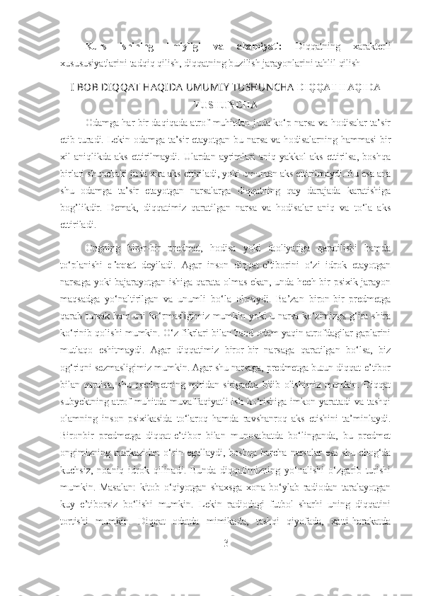 Kurs   ishining   ilmiyligi   va   ahamiyati:   Diqqatning   xarakterli
xusususiyatlarini tadqiq qilish, diqqatning buzilish jarayonlarini tahlil qilish
I BOB   DIQQA T HA QIDA  UMUMIY  TUSHUN CHA   DIQQAT HAQIDA
TUSHUNCHA
Odamga har bir daqiqada atrof-muhitdan juda ko‘p narsa va hodisalar ta’sir
etib turadi. Lekin odamga ta’sir etayotgan bu narsa va hodisalarning hammasi bir
xil   aniqlikda   aks   ettirilmaydi.   Ulardan   ayrimlari   aniq  yakkol   aks   ettirilsa,   boshqa
birlari shunchaki juda xira aks ettiriladi, yoki umuman aks ettirilmaydi. Bu esa ana
shu   odamga   ta’sir   etayotgan   narsalarga   diqqatning   qay   darajada   karatishiga
bog’likdir.   Demak,   diqqatimiz   qaratilgan   narsa   va   hodisalar   aniq   va   to‘la   aks
ettiriladi.
Ongning   biror-bir   predmet,   hodisa   yoki   faoliyatiga   qaratilishi   hamda
to‘planishi   diqqat   deyiladi.   Agar   inson   diqqat-e’tiborini   o‘zi   idrok   etayotgan
narsaga yoki bajarayotgan ishiga qarata olmas ekan, unda hech bir psixik jarayon
maqsadga   yo‘naltirilgan   va   unumli   bo‘la   olmaydi.   Ba’zan   biron-bir   predmetga
qarab tursak ham uni ko‘rmasligimiz mumkin yoki u narsa ko‘zimizga g‘ira-shira
ko‘rinib qolishi mumkin. O‘z fikrlari bilan band odam yaqin atrofdagilar gaplarini
mutlaqo   eshitmaydi.   Agar   diqqatimiz   biror-bir   narsaga   qaratilgan   bo‘lsa,   biz
og‘riqni sezmasligimiz mumkin. Agar shu narsaga, predmetga butun diqqat-e’tibor
bilan   qaralsa,   shu   predmetning   miridan-sirigacha   bilib   olishimiz   mumkin.   Diqqat
subyektning atrof-muhitda muvaffaqiyatli  ish  ko‘rishiga imkon yaratadi  va tashqi
olamning   inson   psixikasida   to‘laroq   hamda   ravshanroq   aks   etishini   ta’minlaydi.
Bironbir   predmetga   diqqat-e’tibor   bilan   munosabatda   bo‘linganda,   bu   predmet
ongimizning   markazidan   o‘rin   egallaydi,   boshqa   barcha   narsalar   esa   shu   chog‘da
kuchsiz,   noaniq   idrok   qilinadi.   Bunda   diqqatimizning   yo‘nalishi   o‘zgarib   turishi
mumkin.   Masalan:   kitob   o‘qiyotgan   shaxsga   xona   bo‘ylab   radiodan   taralayotgan
kuy   e’tiborsiz   bo‘lishi   mumkin.   Lekin   radiodagi   futbol   sharhi   uning   diqqatini
tortishi   mumkin.   Diqqat   odatda   mimikada,   tashqi   qiyofada,   xatti-harakatda
3 