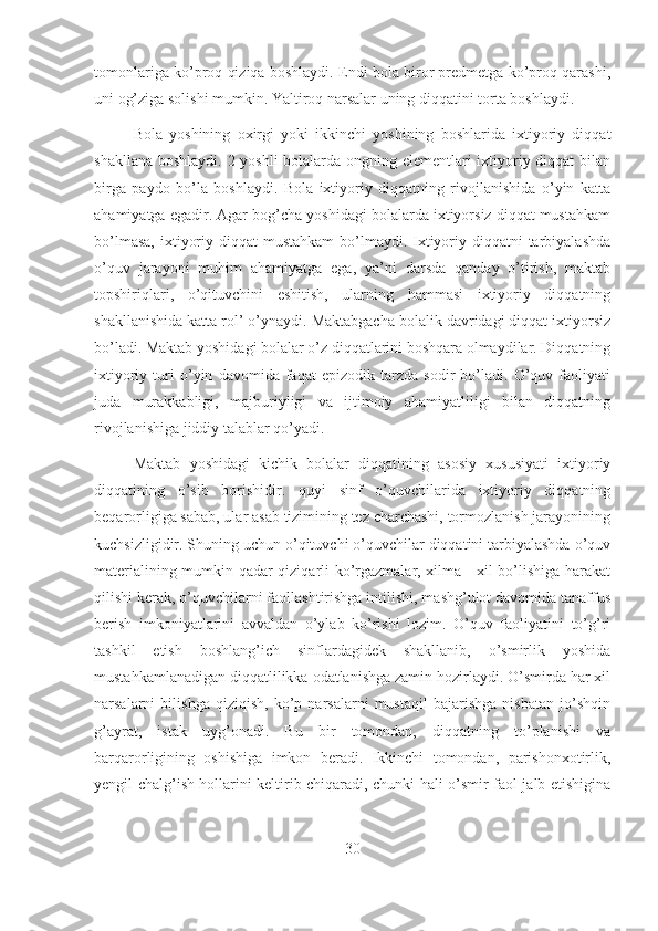 tomonlariga ko’proq qiziqa boshlaydi. Endi bola biror predmetga ko’proq qarashi,
uni og’ziga solishi mumkin. Yaltiroq narsalar uning diqqatini torta boshlaydi.
Bola   yoshining   oxirgi   yoki   ikkinchi   yoshining   boshlarida   ixtiyoriy   diqqat
shakllana boshlaydi. 2 yoshli  bolalarda ongning elementlari  ixtiyoriy diqqat  bilan
birga   paydo   bo’la   boshlaydi.   Bola   ixtiyoriy   diqqatning   rivojlanishida   o’yin   katta
ahamiyatga egadir. Agar bog’cha yoshidagi bolalarda ixtiyorsiz diqqat mustahkam
bo’lmasa,  ixtiyoriy diqqat  mustahkam  bo’lmaydi. Ixtiyoriy diqqatni  tarbiyalashda
o’quv   jarayoni   muhim   ahamiyatga   ega,   ya’ni   darsda   qanday   o’tirish,   maktab
topshiriqlari,   o’qituvchini   eshitish,   ularning   hammasi   ixtiyoriy   diqqatning
shakllanishida katta rol’ o’ynaydi. Maktabgacha bolalik davridagi diqqat ixtiyorsiz
bo’ladi. Maktab yoshidagi bolalar o’z diqqatlarini boshqara olmaydilar. Diqqatning
ixtiyoriy   turi   o’yin   davomida   faqat   epizodik   tarzda   sodir   bo’ladi.   O’quv   faoliyati
juda   murakkabligi,   majburiyligi   va   ijtimoiy   ahamiyatliligi   bilan   diqqatning
rivojlanishiga jiddiy talablar qo’yadi.
Maktab   yoshidagi   kichik   bolalar   diqqatining   asosiy   xususiyati   ixtiyoriy
diqqatining   o’sib   borishidir.   quyi   sinf   o’quvchilarida   ixtiyoriy   diqqatning
beqarorligiga sabab, ular asab tizimining tez charchashi, tormozlanish jarayonining
kuchsizligidir. Shuning uchun o’qituvchi o’quvchilar diqqatini tarbiyalashda o’quv
materialining mumkin qadar qiziqarli ko’rgazmalar, xilma - xil bo’lishiga harakat
qilishi kerak, o’quvchilarni faollashtirishga intilishi, mashg’ulot davomida tanaffus
berish   imkoniyatlarini   avvaldan   o’ylab   ko’rishi   lozim.   O’quv   faoliyatini   to’g’ri
tashkil   etish   boshlang’ich   sinflardagidek   shakllanib,   o’smirlik   yoshida
mustahkamlanadigan diqqatlilikka odatlanishga zamin hozirlaydi. O’smirda har xil
narsalarni   bilishga   qiziqish,   ko’p   narsalarni   mustaqil   bajarishga   nisbatan   jo’shqin
g’ayrat,   istak   uyg’onadi.   Bu   bir   tomondan,   diqqatning   to’planishi   va
barqarorligining   oshishiga   imkon   beradi.   Ikkinchi   tomondan,   parishonxotirlik,
yengil chalg’ish hollarini keltirib chiqaradi, chunki hali o’smir faol jalb etishigina
30 