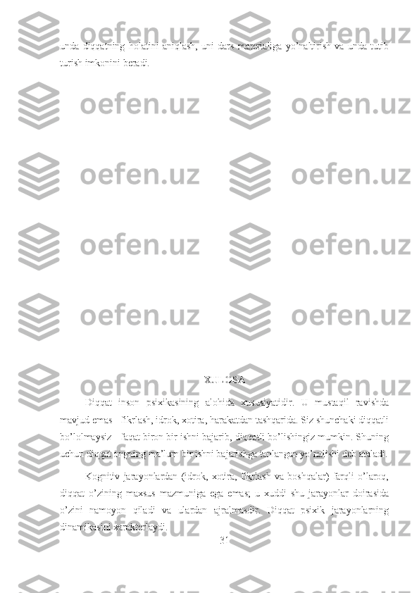unda   diqqatning   holatini   aniqlash,   uni   dars   materialiga   yo’naltirish   va   unda   tutib
turish imkonini beradi.
XULOSA
Diqqat   inson   psixikasining   alohida   xususiyatidir.   U   mustaqil   ravishda
mavjud emas - fikrlash, idrok, xotira, harakatdan tashqarida. Siz shunchaki diqqatli
bo’lolmaysiz - faqat biron bir ishni bajarib, diqqatli bo’lishingiz mumkin. Shuning
uchun diqqat ongning ma’lum bir ishni bajarishga tanlangan yo’nalishi deb ataladi.
Kognitiv   jarayonlardan   (idrok,   xotira,   fikrlash   va   boshqalar)   farqli   o’laroq,
diqqat   o’zining   maxsus   mazmuniga   ega   emas;   u   xuddi   shu   jarayonlar   doirasida
o’zini   namoyon   qiladi   va   ulardan   ajralmasdir.   Diqqat   psixik   jarayonlarning
dinamikasini xarakterlaydi.
31 