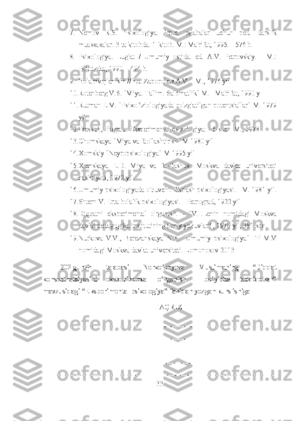 7. Nemov   R.S.   Psixologiya.   Proc.   talabalar   uchun   ped.   darslik
muassasalar. 3 ta kitobda. 1-kitob. M.: Ma'rifat, 1995. - 576 b.
8. Psixologiya.   Lug'at   /   Umumiy   ostida.   ed.   A.V.   Petrovskiy.   -   M.:
Politizdat, 1990. - 494 b.
9. Bola rivojlanishi // Ed. Zaporojets A.V. - M., 1976 yil.
10. Rotenberg V.S. "Miya. Ta'lim. Salomatlik" M. - Ma'rifat, 1990 y
11. Rutman E.M. "Psixofiziologiyada qo'zg'atilgan potentsiallar" M. 1979
yil
12. Fress P., Piaget J. Eksperimental psixologiya: - 6-son - M., 1978
13. Chomskaya "Miya va faollashtirish" M 1980 yil
14. Xomskiy "Neyropsixologiya" M 1995 yil
15. Xomskaya   E.D.   Miya   va   faollashuv.   Moskva   davlat   universiteti
nashriyoti, 1972 yil.
16. Umumiy psixologiyada o'quvchi: fikrlash psixologiyasi. - M. 1981 yil.
17. Shtern V. Erta bolalik psixologiyasi. - Petrograd, 1922 yil
18. Diqqatni   eksperimental   o'rganish.   -   "V.I.Lenin   nomidagi   Moskva
davlat pedagogika institutining ilmiy yozuvlari", 1970 yil, 381-son.
19. Nurkova   V.V.,   Berezanskaya   N.B.   "Umumiy   psixologiya"   FP   M.V
nomidagi Moskva davlat universiteti. Lomonosov 2013 
202-guruh   talabasi   Norxolboyeva   Muslimaning   “Diqqat
konsentratsiyasini   eksperimental   o’rganish     bo’yicha   tadqiqotlar”
mavzusidagi “Eksperimental psixologiya” fanidan yozgan kurs ishiga
TAQRIZ
_____________________________________________________________
__________________________________________________________________
__________________________________________________________________
__________________________________________________________________
__________________________________________________________________
33 