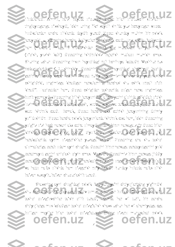 ifodalanadi.   Ammo,   ba’zi   paytda   o‘quvchi   diqqat   bilan   o‘qituvchi   so‘zlarini
tinglayotganga   o‘xshaydi,   lekin   uning   fikri-xayoli   sinfda   yuz   berayotgan   voqea-
hodisalardan   ancha   olislarda   daydib   yuradi.Diqqat   shunday   muhim   bir   psixik
jarayonki,   u   odamning   barcha   faoliyatlarida   ishtirok   etadi.   Eng   sodda   faoliyatda
ham   (masalan,   ninaga   ip   o‘tkazishdan   tortib),   eng   murakkab   faoliyatni   ham
(o‘qish,   yozish   kabi)   diqqatning   ishtirokisiz   bajarish   mutlaqo   mumkin   emas.
Shuning   uchun   diqqatning   inson   hayotidagi   roli   benihoya   kattadir.   Mashhur   rus
pedagoglaridan   K.D.Ushinskiy   diqqatning   inson   hayotidagi   ahamiyati   haqida
gapirib,   bunday   degan   edi:   “   Diqqat   ruhiy   hayotimizning   shunday   yagona   bir
eshigidirki,   ongimizga   kiradigan   narsalarning   barchasi   shu   eshik   orqali   o‘tib
kiradi”.   Haqiqatdan   ham,   diqqat   eshigidan   tashqarida   qolgan   narsa   ongimizga
borib yetmaydi. Diqqatning bilish jarayonidagi ahamiyatini alohida ta’kidlab o‘tish
lozimdir.   Diqqat   sezish,   idrok   qilish,   xotira,   xayol   va   tafakkur   jarayonlarida   har
vaqt   ishtirok   etadi.   Demak,   diqqat   barcha   aks   ettirish   jarayonining   doimiy
yo‘ldoshidir. Diqqat barcha psixik jarayonlarda ishtirok etsa ham, lekin diqqatning
yolg‘iz o‘zi hech narsani aks ettira olmaydi. Odam biron narsaga zo‘r diqqat bilan
kirishgan   paytda   uning   tashqi   qiyofasida,   masalan,   ko‘z   qarashida,   ish
harakatlarida   ayrim   o‘zgarishlar   yuzaga   keladi.   Diqqatning   ana   shu   tashqi
alomatlariga qarab odam ayni chog‘da diqqatini biror narsaga qaratayotganini yoki
qaratmayot   ganini   aniqlash   qiyin   emas.   Masalan,   diqqatimiz   biron   narsaga   jiddiy
qaratilgan paytda barcha ortiqcha harakatlar to‘xtalib organizm qimirlamay qoladi
va   hatto   nafas   olishda   ham   o‘zgarish   ro‘y   beradi.   Bunday   holatda   nafas   olish
ba’zan susayib, ba’zan chuqurlashib turadi. 
Shaxsning   ayni   chog’dagi   psixik   faoliyati,   ya’ni   ehtiyojlarining   yig’indisi
shu damda ustunlik qilayotgan motiv tomon qaratilgan bo`ladi. Odamga juda ko‘p
tashqi   qo‘zg’ovchilar   ta’sir   qilib   turadi,   odamda   har   xil   turli,   bir   qancha
ehtiyojlarga mos keladigan tashqi qo‘zg’alish shaxs uchun har xil ahamiyatga ega
bo`lgan   mayllar   bilan   tashqi   qo‘zg’atuvchilarning   o‘zaro   munosabati   psixik
4 