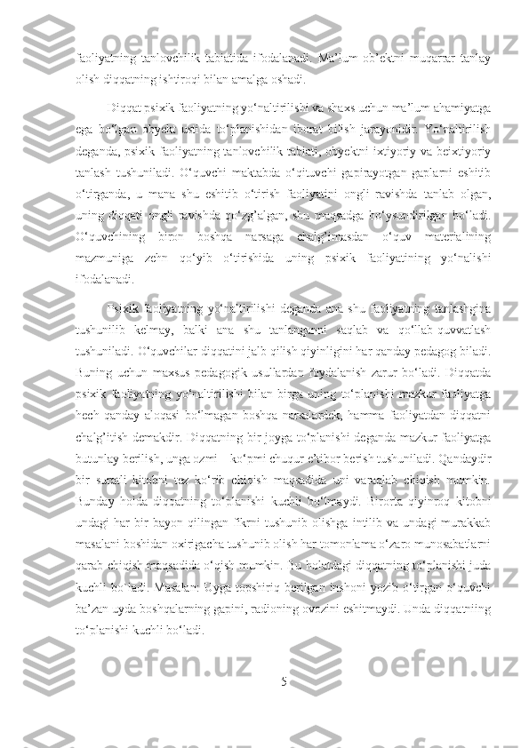 faoliyatning   tanlovchilik   tabiatida   ifodalanadi.   Ma’lum   ob’ektni   muqarrar   tanlay
olish diqqatning ishtiroqi bilan amalga oshadi.
Diqqat psixik faoliyatning yo‘naltirilishi va shaxs uchun ma’lum ahamiyatga
ega   bo‘lgan   obyekt   ustida   to‘planishidan   iborat   bilish   jarayonidir.   Yo‘naltirilish
deganda, psixik faoliyatning tanlovchilik tabiati, obyektni  ixtiyoriy va beixtiyoriy
tanlash   tushuniladi.   O‘quvchi   maktabda   o‘qituvchi   gapirayotgan   gaplarni   eshitib
o‘tirganda,   u   mana   shu   eshitib   o‘tirish   faoliyatini   ongli   ravishda   tanlab   olgan,
uning   diqqati   ongli   ravishda   qo‘zg’algan,   shu   maqsadga   bo‘ysundirilgan   bo‘ladi.
O‘quvchining   biron   boshqa   narsaga   chalg’imasdan   o‘quv   materialining
mazmuniga   zehn   qo‘yib   o‘tirishida   uning   psixik   faoliyatining   yo‘nalishi
ifodalanadi.
Psixik   faoliyatning   yo‘naltirilishi   deganda   ana   shu   faoliyatning   tanlashgina
tushunilib   kelmay,   balki   ana   shu   tanlanganni   saqlab   va   qo‘llab-quvvatlash
tushuniladi. O‘quvchilar diqqatini jalb qilish qiyinligini har qanday pedagog biladi.
Buning   uchun   maxsus   pedagogik   usullardan   foydalanish   zarur   bo‘ladi.   Diqqatda
psixik   faoliyatning   yo‘naltirilishi   bilan   birga   uning   to‘planishi   mazkur   faoliyatga
hech   qanday   aloqasi   bo‘lmagan   boshqa   narsalardek,   hamma   faoliyatdan   diqqatni
chalg’itish demakdir. Diqqatning bir joyga to‘planishi  deganda mazkur faoliyatga
butunlay berilish, unga ozmi – ko‘pmi chuqur e’tibor berish tushuniladi. Qandaydir
bir   suratli   kitobni   tez   ko‘rib   chiqish   maqsadida   uni   varaqlab   chiqish   mumkin.
Bunday   holda   diqqatning   to‘planishi   kuchli   bo‘lmaydi.   Birorta   qiyinroq   kitobni
undagi   har   bir   bayon  qilingan   fikrni   tushunib   olishga   intilib  va   undagi   murakkab
masalani boshidan oxirigacha tushunib olish har tomonlama o‘zaro munosabatlarni
qarab chiqish maqsadida o‘qish mumkin. Bu holatdagi diqqatning to‘planishi juda
kuchli   bo`ladi.  Masalan:   Uyga   topshiriq  berilgan   inshoni   yozib   o‘tirgan   o‘quvchi
ba’zan uyda boshqalarning gapini, radioning ovozini eshitmaydi. Unda diqqatniing
to‘planishi kuchli bo‘ladi.
5 