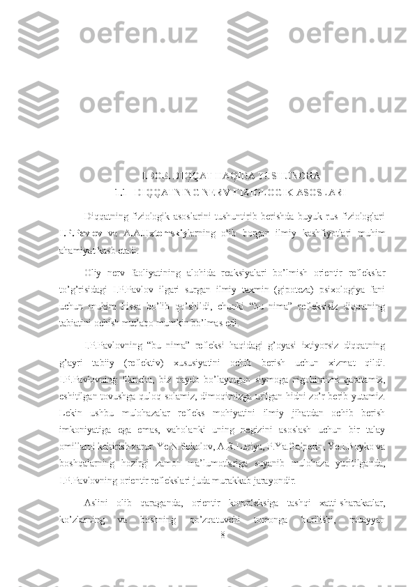 I.BOB. DIQQAT HAQIDA TUSHUNCHA
1.1   DIQQATNING NERV-FIZIOLOGIK ASOSLARI
Diqqatning   fiziologik   asoslarini   tushuntirib   berishda   buyuk   rus   fiziologlari
I.P.Pavlov   va   A.A.Uxtomskiy larning   olib   borgan   ilmiy   kashfiyotlari   muhim
ahamiyat kasb etadi.
Oliy   nerv   faoliyatining   alohida   reaksiyalari   bo’lmish   orientir   reflekslar
to’g’risidagi   I.P.Pavlov   ilgari   surgan   ilmiy   taxmin   (gipoteza)   psixologiya   fani
uchun   muhim   hissa   bo’lib   qo’shildi,   chunki   “bu   nima”   refleksisiz   diqqatning
tabiatini ochish mutlaqo mumkin bo’lmas edi.
I.P.Pavlovning   “bu   nima”   refleksi   haqidagi   g’oyasi   ixtiyorsiz   diqqatning
g’ayri   tabiiy   (reflektiv)   xususiyatini   ochib   berish   uchun   xizmat   qildi.
I.P.Pavlovning   fikricha,   biz   paydo   bo’layotgan   siymoga   nigohimizni   qaratamiz,
eshitilgan tovushga quloq solamiz, dimoqimizga urilgan hidni zo’r berib yutamiz.
Lekin   ushbu   mulohazalar   refleks   mohiyatini   ilmiy   jihatdan   ochib   berish
imkoniyatiga   ega   emas,   vaholanki   uning   negizini   asoslash   uchun   bir   talay
omillarni keltirish zarur. Ye.N.Sokolov, A.R.Luriya, P.Ya.Galperin, Ye.I.Boyko va
boshqalarning   hozirgi   zamon   ma’lumotlariga   suyanib   mulohaza   yuritilganda,
I.P.Pavlovning orientir reflekslari juda murakkab jarayondir.
Aslini   olib   qaraganda,   orientir   kompleksiga   tashqi   xatti-sharakatlar,
ko’zlarning   va   boshning   qo’zqatuvchi   tomonga   burilishi,   muayyan
8 