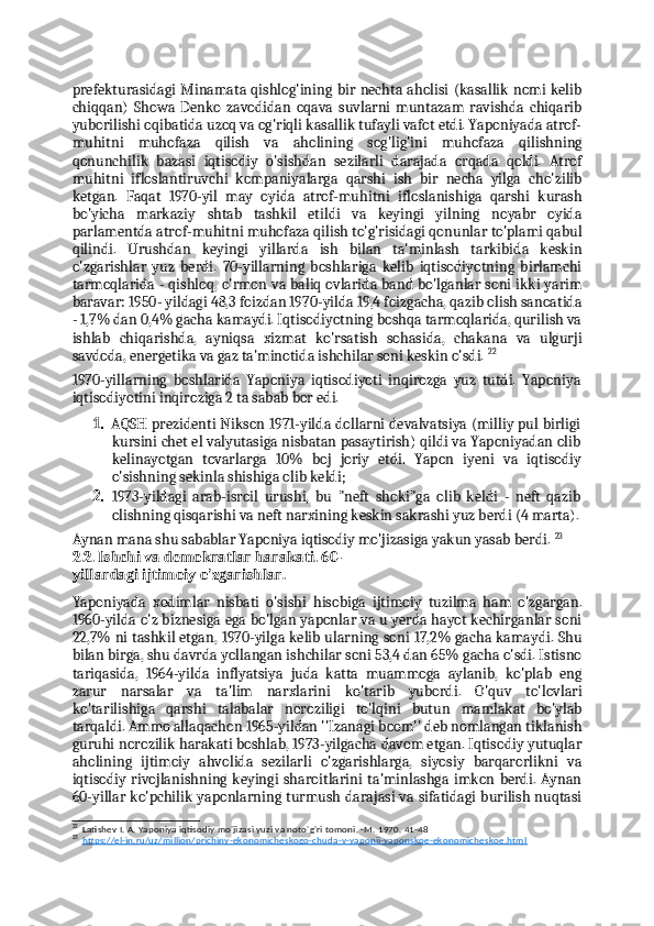 prefekturasidagi Minamata qishlog'ining bir nechta aholisi (kasallik nomi kelib
chiqqan)   Showa   Denko   zavodidan   oqava   suvlarni   muntazam   ravishda   chiqarib
yuborilishi oqibatida uzoq va og'riqli kasallik tufayli vafot etdi. Yaponiyada atrof-
muhitni   muhofaza   qilish   va   aholining   sog'lig'ini   muhofaza   qilishning
qonunchilik   bazasi   iqtisodiy   o'sishdan   sezilarli   darajada   orqada   qoldi.   Atrof
muhitni   ifloslantiruvchi   kompaniyalarga   qarshi   ish   bir   necha   yilga   cho'zilib
ketgan.   Faqat   1970-yil   may   oyida   atrof-muhitni   ifloslanishiga   qarshi   kurash
bo'yicha   markaziy   shtab   tashkil   etildi   va   keyingi   yilning   noyabr   oyida
parlamentda atrof-muhitni muhofaza qilish to'g'risidagi qonunlar to'plami qabul
qilindi.   Urushdan   keyingi   yillarda   ish   bilan   ta'minlash   tarkibida   keskin
o'zgarishlar   yuz   berdi.   70-yillarning   boshlariga   kelib   iqtisodiyotning   birlamchi
tarmoqlarida - qishloq, o'rmon va baliq ovlarida band bo'lganlar soni ikki yarim
baravar: 1950- yildagi 48,3 foizdan 1970-yilda 19,4 foizgacha, qazib olish sanoatida
- 1,7% dan 0,4% gacha kamaydi. Iqtisodiyotning boshqa tarmoqlarida, qurilish va
ishlab   chiqarishda,   ayniqsa   xizmat   ko'rsatish   sohasida,   chakana   va   ulgurji
savdoda, energetika va gaz ta'minotida ishchilar soni keskin o'sdi.  22
1970-yillarning   boshlarida   Yaponiya   iqtisodiyoti   inqirozga   yuz   tutdi.   Yaponiya
iqtisodiyotini inqiroziga 2 ta sabab bor edi.
1. AQSH prezidenti Nikson 1971-yilda dollarni devalvatsiya (milliy pul birligi
kursini chet el valyutasiga nisbatan pasaytirish) qildi va Yaponiyadan olib
kelinayotgan   tovarlarga   10%   boj   joriy   etdi.   Yapon   iyeni   va   iqtisodiy
o'sishning sekinla shishiga olib keldi;
2. 1973-yildagi   arab-isroil   urushi,   bu   "neft   shoki"ga   olib   keldi   -   neft   qazib
olishning qisqarishi va neft narxining keskin sakrashi yuz berdi (4 marta).
Aynan mana shu sabablar Yaponiya iqtisodiy mo'jizasiga yakun yasab berdi.  23
2.2.  Ishchi va demokratlar harakati. 60-
yillardagi ijtimoiy o'zgarishlar.
Yaponiyada   xodimlar   nisbati   o'sishi   hisobiga   ijtimoiy   tuzilma   ham   o'zgargan.
1960-yilda o'z biznesiga ega bo'lgan yaponlar va u yerda hayot kechirganlar soni
22,7% ni tashkil etgan, 1970-yilga kelib ularning soni 17,2% gacha kamaydi. Shu
bilan birga, shu davrda yollangan ishchilar soni 53,4 dan 65% gacha o'sdi. Istisno
tariqasida,   1964-yilda   inflyatsiya   juda   katta   muammoga   aylanib,   ko'plab   eng
zarur   narsalar   va   ta'lim   narxlarini   ko'tarib   yubordi.   O'quv   to'lovlari
ko'tarilishiga   qarshi   talabalar   noroziligi   to'lqini   butun   mamlakat   bo'ylab
tarqaldi. Ammo allaqachon 1965-yildan ''Izanagi boom'' deb nomlangan tiklanish
guruhi norozilik harakati boshlab, 1973-yilgacha davom etgan. Iqtisodiy yutuqlar
aholining   ijtimoiy   ahvolida   sezilarli   o'zgarishlarga,   siyosiy   barqarorlikni   va
iqtisodiy rivojlanishning  keyingi   sharoitlarini  ta'minlashga  imkon  berdi. Aynan
60-yillar ko'pchilik yaponlarning turmush darajasi va sifatidagi burilish nuqtasi
22
Latishev I. A. Yaponiya iqtisodiy mo'jizasi yuzi va noto'g'ri tomoni. -M. 1970. 41-48
23
https://el-in.ru/uz/million/prichiny-ekonomicheskogo-chuda-v-yaponii-yaponskoe-ekonomicheskoe.html 