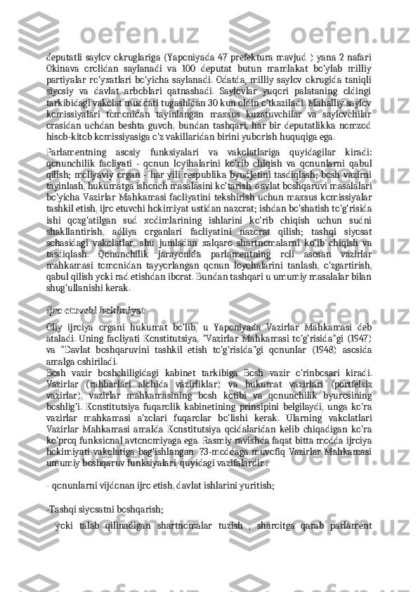 deputatli  saylov okruglariga  (Yaponiyada 47 prefektura mavjud  )  yana 2 nafari
Okinava   orolidan   saylanadi   va   100   deputat   butun   mamlakat   bo'ylab   milliy
partiyalar   ro'yxatlari   bo'yicha   saylanadi.   Odatda,   milliy   saylov   okrugida   taniqli
siyosiy   va   davlat   arboblari   qatnashadi.   Saylovlar   yuqori   palataning   oldingi
tarkibidagi vakolat muddati tugashidan 30 kun oldin o'tkaziladi. Mahalliy saylov
komissiyalari   tomonidan   tayinlangan   maxsus   kuzatuvchilar   va   saylovchilar
orasidan   uchdan   beshta   guvoh,   bundan   tashqari,   har   bir   deputatlikka   nomzod
hisob-kitob komissiyasiga o'z vakillaridan birini yuborish huquqiga ega.
Parlamentning   asosiy   funksiyalari   va   vakolatlariga   quyidagilar   kiradi:
qonunchilik   faoliyati   -   qonun   loyihalarini   ko'rib   chiqish   va   qonunlarni   qabul
qilish;   moliyaviy   organ   -   har   yili   respublika   byudjetini   tasdiqlash;   bosh   vazirni
tayinlash, hukumatga ishonch masalasini ko'tarish, davlat boshqaruvi masalalari
bo'yicha Vazirlar  Mahkamasi  faoliyatini  tekshirish   uchun   maxsus  komissiyalar
tashkil etish, ijro etuvchi hokimiyat ustidan nazorat; ishdan bo'shatish to'g'risida
ishi   qozg'atilgan   sud   xodimlarining   ishlarini   ko'rib   chiqish   uchun   sudni
shakllantirish,   adliya   organlari   faoliyatini   nazorat   qilish;   tashqi   siyosat
sohasidagi   vakolatlar,   shu   jumladan   xalqaro   shartnomalarni   ko'ib   chiqish   va
tasdiqlash.   Qonunchilik   jarayonida   parlamentning   roli   asosan   vazirlar
mahkamasi   tomonidan   tayyorlangan   qonun   loyohalarini   tanlash,   o'zgartirish,
qabul qilish yoki rad etishdan iborat. Bundan tashqari u umumiy masalalar bilan
shug'ullanishi kerak.
Ijro etuvchi hokimiyat
Oliy   ijroiya   organi   hukumat   bo'lib,   u   Yaponiyada   Vazirlar   Mahkamasi   deb
ataladi. Uning  faoliyati   Konstitutsiya,   "Vazirlar  Mahkamasi  to'g'risida"gi   (1947)
va   "Davlat   boshqaruvini   tashkil   etish   to'g'risida"gi   qonunlar   (1948)   asosida
amalga oshiriladi.
Bosh   vazir   boshchiligidagi   kabinet   tarkibiga   Bosh   vazir   o'rinbosari   kiradi.
Vazirlar   (rahbarlari   alohida   vazirliklar)   va   hukumat   vazirlari   (portfelsiz
vazirlar),   vazirlar   mahkamasining   bosh   kotibi   va   qonunchilik   byurosining
boshlig'i.   Konstitutsiya   fuqarolik   kabinetining   prinsipini   belgilaydi,   unga   ko'ra
vazirlar   mahkamasi   a'zolari   fuqarolar   bo'lishi   kerak.   Ularning   vakolatlari
Vazirlar   Mahkamasi   amalda   Konstitutsiya   qoidalaridan   kelib   chiqadigan   ko'ra
ko'proq funksional avtonomiyaga ega. Rasmiy ravishda faqat bitta modda ijroiya
hokimiyati   vakolatiga   bag'ishlangan.   73-moddaga   muvofiq   Vazirlar   Mahkamasi
umumiy boshqaruv funksiyalari, quyidagi vazifalardir :
- qonunlarni vijdonan ijro etish, davlat ishlarini yuritish;
-Tashqi siyosatni boshqarish;
- yoki   talab   qilinadigan   shartnomalar   tuzish   ,   sharoitga   qarab   parlament 