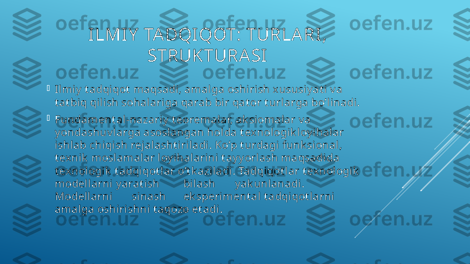 ILMIY  TADQIQOT: TURLARI , 
STRUKTURA SI

Ilmiy  t adqi qot  maqsadi, amalga oshirish xususi y at i  v a 
t at bi q qili sh sohalari ga qarab bir qat or t urlarga bo’linadi.

Fundament al-nazari y  t eoremalar, ak si omalar v a 
y ondashuv larga asoslangan holda t exnol ogi k loy ihalar 
ishlab chiqish rejalasht iriladi. Ko’p t urdagi funk si onal, 
t exni k  moslamalar loy ihal arini  t ay y orl ash maqsadida 
t exnologik  t adqiqot lar o’t k aziladi . Tadqi qot lar t exnologik  
modellarni y arat ish bilash y ak unlanadi .
Modellarni sinash ek speriment al t adqiqot larni 
amalga oshirishni t aqozo et adi. 