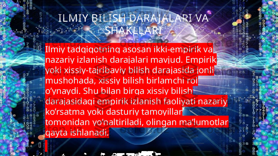 ILMIY  BI LISH DA RA J A LARI VA  
SHAKLLARI

Ilmiy tadqiqotning asosan ikki-empirik va 
nazariy izlanish darajalari mavjud. Empirik 
yoki xissiy-tajribaviy bilish darajasida jonli 
mushohada, xissiy bilish birlamchi rol 
o’ynaydi. Shu bilan birga xissiy bilish 
darajasidagi empirik izlanish faoliyati nazariy 
ko’rsatma yoki dasturiy tamoyillar 
tomonidan yo’naltiriladi, olingan ma’lumotlar 
qayta ishlanadi.

  