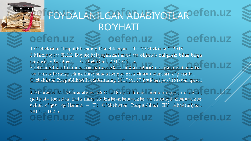 FOYDALANILGAN ADABIYOTLAR 
RO’YHATI
1.O’zbekiston Respublikasining Konstitusiyasi. -T.: “O’zbekiston”, 2019 
2.Mirziyoyev  Sh.M.  Buyuk  kelajagimizni  mard  va  olijanob  xalqimiz  bilan  birga 
quramiz. - Toshkent: ―O’zbekiston , 2017.-491 b.  ‖
3. Oliy  ma’lumotli   mutaxassislar   tayyorlash   sifatini   oshirishda   iqtisodiyot   sohalari
  va   tarmoqlarining   ishtirokini   yanada   kengaytirish   chora-tadbirlari   to’g’risida . 
O’zbekiston   Respublikasi   Prezidentining  2017  yil  27  iyuldagi  pq-3151-son  qarori
 
4.Alemasov  V.,  Mamadaliyev  Sh.O.  «Ilmiy  tadqiqot:  metodologiya,  metodika, 
ijodiyot»  kursidan  katta  ilmiy  xodimlar-izlanuvchilar  va  mustaqil  izlanuvchilar 
uchun  o’quv    qo’llanma    –    T.:    O’zbekiston    Respublikasi    IIV    Akademiyasi, 
2015. – 102 b.   