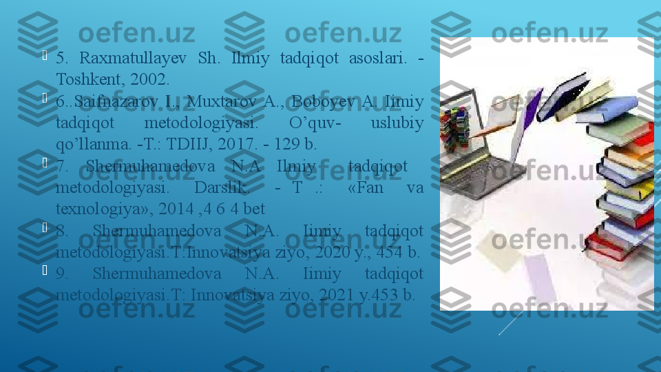 
5.  Raxmatullayev  Sh.  Ilmiy  tadqiqot  asoslari.  -
Toshkent, 2002. 

6..Saifnazarov  I.,  Muxtarov A.,  Boboyev A.  Iimiy 
tadqiqot  metodologiyasi.  O’quv-  uslubiy 
qo’llanma. -T.: TDIIJ, 2017. - 129 b. 

7.  Shermuhamedova  N.A  Ilmiy    tadqiqot   
metodologiyasi.    Darslik.    -  T  .:    «Fan    va 
texnologiya», 2014 ,4 6 4 bet 

8 .  Shermuhamedova  N.A.  Iimiy  tadqiqot 
metodologiyasi.Т:Innovatsiya ziyo, 2020 y., 454 b.

9 .  Shermuhamedova  N.A.  Iimiy  tadqiqot 
metodologiyasi.Т: Innovatsiya ziyo, 2021 y.453 b. 