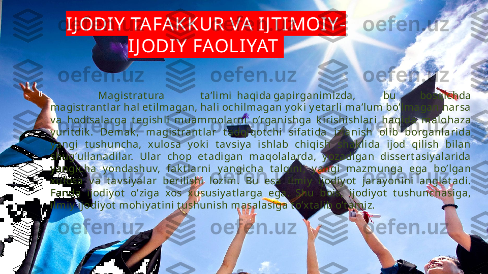 IJ ODIY  TAFA KKUR VA  IJ TIMOI Y -
IJ ODIY  FAOLI YAT 

      Magi st rat ura t a’li mi haqida gapi rganimizda, bu bosqi chda 
magist rant lar hal et il magan, hal i ochilmagan y ok i y et arli  ma’lum bo’l magan narsa 
v a  hodisalarga  t egishl i  muammolarni  o’rgani shga  k iri shi shlari  haqida  malohaza 
y urit dik .  Demak ,  magist rant lar  t adqiqot chi  sifat i da  izlanish  olib  borganlarida 
y angi  t ushuncha,  xul osa  y ok i  t av siy a  ishlab  chiqish  shak li da  i jod  qil ish  bil an 
shug’ullanadilar.  Ular  chop  et adigan  maqolalarda,  y ozadigan  dissert asiy al arida 
y angicha  y ondashuv,  fak t larni   y angi cha  t alqini,  y angi  mazmunga  ega  bo’lgan 
xulosa  v a  t av siy alar  berilishi  l ozim.  Bu  esa  il mi y   i jodiy ot   jaray onini   anglat adi. 
Fanda  i jodiy ot   o’ziga  xos  x ususiy at larga  ega.  Shu  boi s,  ij odiy ot   t ushunchasiga, 
ilmiy  ijodiy ot  mohi y at ini  t ushunish masalasiga t o’x t al ib o’t amiz. 