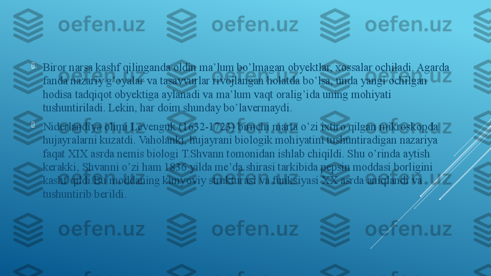 
Biror narsa kashf qilinganda oldin ma’lum bo’lmagan obyektlar, xossalar ochiladi. Agarda 
fanda nazariy g’oyalar va tasavvurlar rivojlangan holatda bo’lsa, unda yangi ochilgan 
hodisa tadqiqot obyektiga aylanadi va ma’lum vaqt oralig’ida uning mohiyati 
tushuntiriladi. Lekin, har doim shunday bo’lavermaydi.

Niderlandiya olimi Levenguk (1632-1723) birnchi marta o’zi ixtiro qilgan mikroskopda 
hujayralarni kuzatdi. Vaholanki, hujayrani biologik mohiyatini tushuntiradigan nazariya 
faqat XIX asrda nemis biologi T.Shvann tomonidan ishlab chiqildi. Shu o’rinda aytish 
kerakki, Shvanni o’zi ham 1836 yilda me’da shirasi tarkibida pepsin moddasi borligini 
kashf qildi.Bu moddaning kimyoviy strukturasi va funksiyasi XX asrda aniqlandi va 
tushuntirib berildi. 