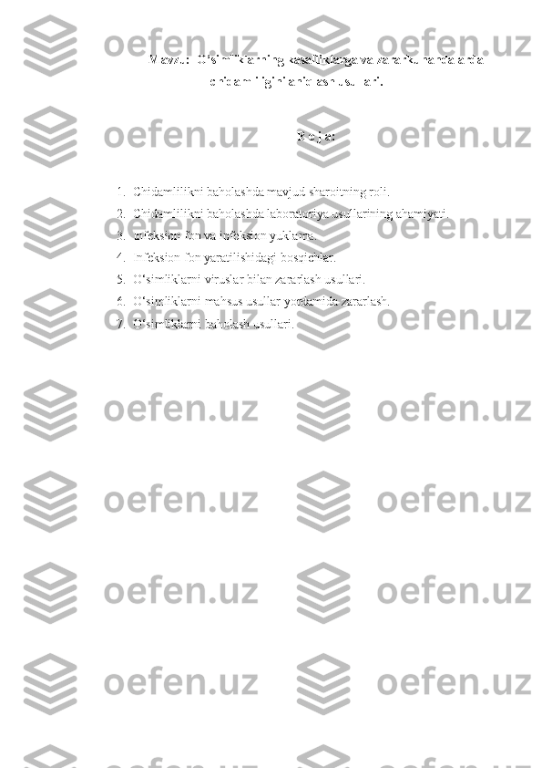 Mavzu:  O‘simliklarning kasalliklarga va zararkunandalarda
chidamliligini aniqlash usullari.
R e j a:
1. Chidamlilikni baholashda mavjud sharoitning roli.
2. Chidamlilikni baholashda laboratoriya usullarining ahamiyati.
3. Infeksion fon va infeksion yuklama.
4. Infeksion fon yaratilishidagi bosqichlar.
5. O‘simliklarni viruslar bilan zararlash usullari.
6. O‘simliklarni mahsus usullar yordamida zararlash.
7. O‘simliklarni baholash usullari. 