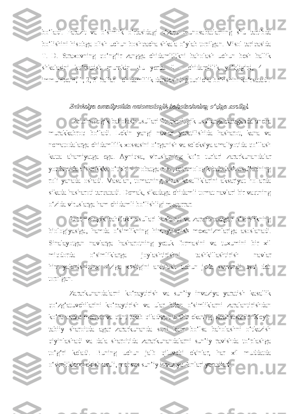 bo‘ladi.   Parazit   va   o‘simlik   o‘rtasidagi   o‘zaro   munosabatlarning   shu   tartibda
bo‘lishini hisobga olish uchun boshqacha shkala o‘ylab topilgan. Misol tariqasida
T.   D.   Straxovning   qo‘ng‘ir   zangga   chidamlilikni   baholash   uchun   besh   ballik
shkalasini   ko‘rsatish   mumkin.   Bu   yerda   0   –   chidamlilik   yo‘qligini,   4   –
immunitetni, 1, 2, 3  ballar – chidamlilik darajasining turlicha bo‘lishini ko‘rsatadi.
Seleksiya amaliyotida entomologik baholashning o‘ziga xosligi.
    Entomologik baholash usullari fitopatologik usullarga qaraganda ancha
murakkabroq   bo‘ladi.   Lekin   yangi   navlar   yaratilishida   hasharot,   kana   va
nematodalarga chidamlilik xossasini o‘rganish va seleksiya amaliyotida qo‘llash
katta   ahamiyatga   ega.   Ayniqsa,   viruslarning   ko‘p   turlari   zararkunandalar
yordamida o‘simlikka o‘tishini inobatga olsa, entomologik baholash usullarining
roli   yanada   oshadi.   Masalan,   tomatning   virus   kasalliklarini   aksariyat   hollarda
sikada hasharoti tarqatadi. Demak, sikadaga chidamli tomat navlari bir vaqtning
o‘zida viruslarga ham chidamli bo‘lishligi muqarrar.
Entomologik   baholash   usullari   hasharot   va   zararlanadigan   o‘simlikning
biologiyasiga,   hamda   o‘simlikning   himoyalanish   mexanizmlariga   asoslanadi.
Sinalayotgan   navlarga   hasharotning   yetuk   formasini   va   tuxumini   bir   xil
miqdorda   o‘simliklarga   joylashtirishni   tashkillashtirish   navlar
himoyalanishining   o‘ziga   xosligini   aniqlash   uchun   juda   samarali   usul   deb
topilgan.
Zararkunandalarni   ko‘paytirish   va   sun’iy   invaziya   yaratish   kasallik
qo‘zg‘atuvchilarini   ko‘paytirish   va   ular   bilan   o‘simliklarni   zaralantirishdan
ko‘ra ancha mehnat va qunt talab qiladigan tadbir ekanligi shubhasizdir. Keyin
tabiiy   sharoitda   agar   zararkunanda   soni   kam   bo‘lsa   baholashni   o‘tkazish
qiyinlashadi   va   dala   sharoitida   zararkunandalarni   sun’iy   ravishda   to‘plashga
to‘g‘ri   keladi.   Buning   uchun   jalb   qiluvchi   ekinlar,   har   xil   muddatda
o‘simliklarni ekish usuli, mahsus sun’iy invaziya fonlari yaratiladi. 