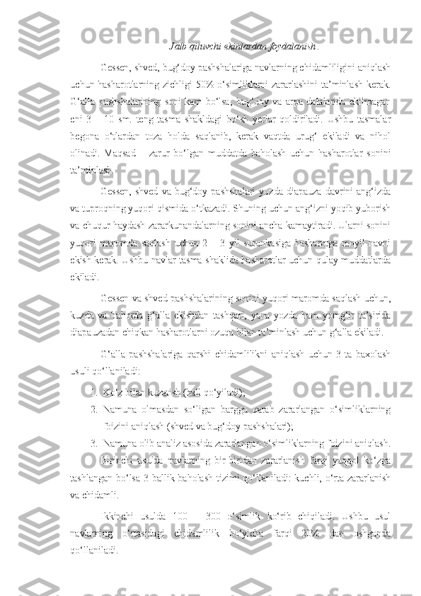 Jalb qiluvchi ekinlardan foydalanish .
Gessen, shved, bug‘doy pashshalariga navlarning chidamliligini aniqlash
uchun hasharotlarning zichligi 50% o‘simliklarni zararlashini ta’minlash kerak.
G‘alla   pashshalarining   soni   kam   bo‘lsa,   bug‘doy   va   arpa   dalalarida   ekilmagan
eni   3   –   10   sm.   teng   tasma   shakldagi   bo‘sh   yerlar   qoldiriladi.   Ushbu   tasmalar
begona   o‘tlardan   toza   holda   saqlanib,   kerak   vaqtda   urug‘   ekiladi   va   nihol
olinadi.   Maqsad   –   zarur   bo‘lgan   muddatda   baholash   uchun   hasharotlar   sonini
ta’minlash.
Gessen,   shved   va   bug‘doy   pashshalari   yozda   diapauza   davrini   ang‘izda
va tuproqning yuqori qismida o‘tkazadi. Shuning uchun ang‘izni yoqib yuborish
va chuqur haydash zararkunandalarning sonini ancha kamaytiradi. Ularni sonini
yuqori   maromda   saqlash   uchun   2   –   3   yil   surunkasiga   hasharotga   moyil   navni
ekish kerak. Ushbu navlar tasma shaklida hasharotlar uchun qulay muddatlarda
ekiladi.
Gessen va shved pashshalarining sonini yuqori maromda saqlash uchun,
kuzda   va   bahorda   g‘alla   ekishdan   tashqari,   yana   yozda   ham   yomg‘ir   ta’sirida
diapauzadan chiqkan hasharotlarni ozuqa bilan ta’minlash uchun g‘alla ekiladi.
G‘alla   pashshalariga   qarshi   chidamlilikni   aniqlash   uchun   3-ta   baxolash
usuli qo‘llaniladi:
1. Ko‘z bilan kuzatish (ball qo‘yiladi);
2. Namuna   olmasdan   so‘ligan   bargga   qarab   zararlangan   o‘simliklarning
foizini aniqlash (shved va bug‘doy pashshalari);
3. Namuna olib analiz asosida zararlangan o‘simliklarning foizini aniqlash.
Birinchi   usulda   navlarning   bir-biridan   zararlanish   farqi   yaqqol   ko‘zga
tashlangan bo‘lsa 3 ballik baholash tizimi  qo‘llaniladi: kuchli, o‘rta zararlanish
va chidamli.
Ikkinchi   usulda   100   –   300   o‘simlik   ko‘rib   chiqiladi.   Ushbu   usul
navlarning   o‘rtasidagi   chidamlilik   bo‘yicha   farqi   20%   dan   oshganda
qo‘llaniladi. 