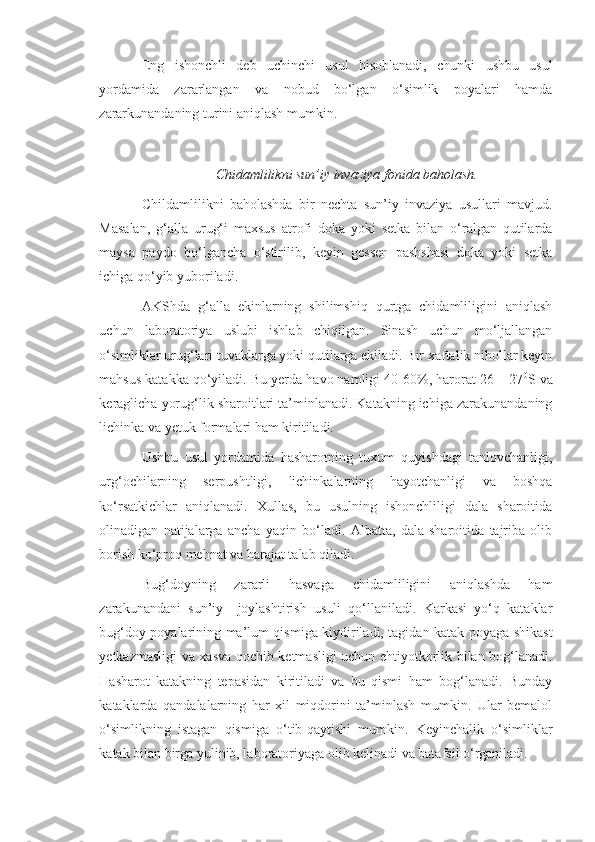 Eng   ishonchli   deb   uchinchi   usul   hisoblanadi,   chunki   ushbu   usul
yordamida   zararlangan   va   nobud   bo‘lgan   o‘simlik   poyalari   hamda
zararkunandaning turini aniqlash mumkin.
Chidamlilikni sun’iy invaziya fonida baholash.
Childamlilikni   baholashda   bir   nechta   sun’iy   invaziya   usullari   mavjud.
Masalan,   g‘alla   urug‘i   maxsus   atrofi   doka   yoki   setka   bilan   o‘ralgan   qutilarda
maysa   paydo   bo‘lgancha   o‘stirilib,   keyin   gessen   pashshasi   doka   yoki   setka
ichiga qo‘yib yuboriladi.
AKShda   g‘alla   ekinlarning   shilimshiq   qurtga   chidamliligini   aniqlash
uchun   laboratoriya   uslubi   ishlab   chiqilgan.   Sinash   uchun   mo‘ljallangan
o‘simliklar urug‘lari tuvaklarga yoki qutilarga ekiladi. Bir xaftalik nihollar keyin
mahsus katakka qo‘yiladi. Bu yerda havo namligi 40-60%, harorat 26 – 27 0
S va
keraglicha yorug‘lik sharoitlari ta’minlanadi. Katakning ichiga zarakunandaning
lichinka va yetuk formalari ham kiritiladi.
Ushbu   usul   yordamida   hasharotning   tuxum   quyishdagi   tanlovchanligi,
urg‘ochilarning   serpushtligi,   lichinkalarning   hayotchanligi   va   boshqa
ko‘rsatkichlar   aniqlanadi.   Xullas,   bu   usulning   ishonchliligi   dala   sharoitida
olinadigan   natijalarga   ancha   yaqin   bo‘ladi.   Albatta,   dala   sharoitida   tajriba   olib
borish ko‘proq mehnat va harajat talab qiladi.
Bug‘doyning   zararli   hasvaga   chidamliligini   aniqlashda   ham
zarakunandani   sun’iy     joylashtirish   usuli   qo‘llaniladi.   Karkasi   yo‘q   kataklar
bug‘doy poyalarining ma’lum qismiga kiydiriladi, tagidan katak poyaga shikast
yetkazmasligi va xasva qochib ketmasligi uchun ehtiyotkorlik bilan bog‘lanadi.
Hasharot   katakning   tepasidan   kiritiladi   va   bu   qismi   ham   bog‘lanadi.   Bunday
kataklarda   qandalalarning   har   xil   miqdorini   ta’minlash   mumkin.   Ular   bemalol
o‘simlikning   istagan   qismiga   o‘tib-qaytishi   mumkin.   Keyinchalik   o‘simliklar
katak bilan birga yulinib, laboratoriyaga olib kelinadi va batafsil o‘rganiladi. 