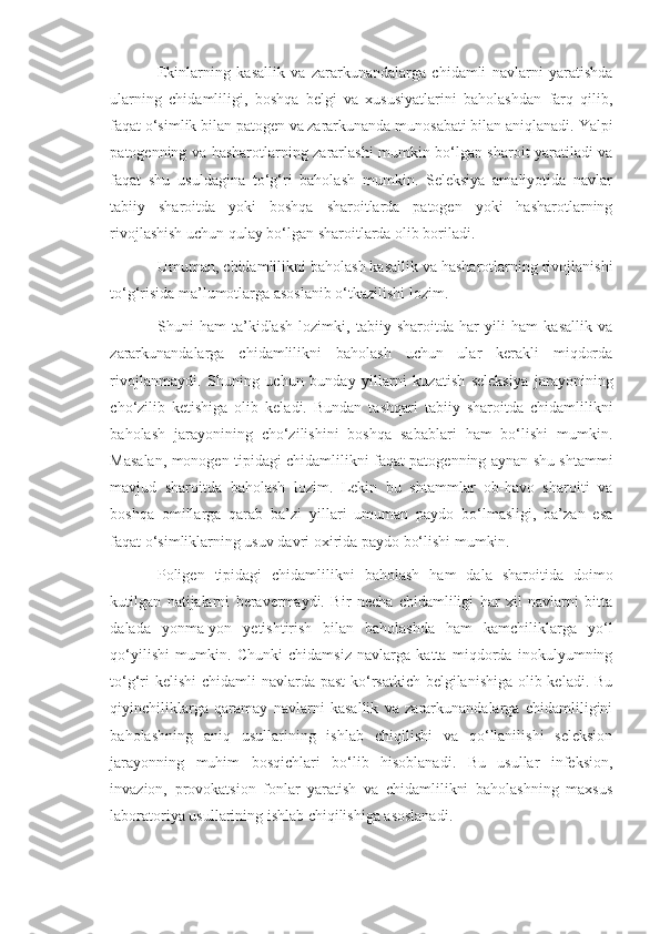 Ekinlarning   kasallik   va   zararkunandalarga   chidamli   navlarni   yaratishda
ularning   chidamliligi,   boshqa   belgi   va   xususiyatlarini   baholashdan   farq   qilib,
faqat o‘simlik bilan patogen va zararkunanda munosabati bilan aniqlanadi.  Yalpi
patogenning va hasharotlarning zararlashi mumkin bo‘lgan sharoit yaratiladi va
faqat   shu   usuldagina   to‘g‘ri   baholash   mumkin.   Seleksiya   amaliyotida   navlar
tabiiy   sharoitda   yoki   boshqa   sharoitlarda   patogen   yoki   hasharotlarning
rivojlashish uchun qulay bo‘lgan sharoitlarda olib boriladi.
Umuman, chidamlilikni baholash kasallik va hasharotlarning rivojlanishi
to‘g‘risida ma’lumotlarga asoslanib o‘tkazilishi lozim.
Shuni   ham   ta’kidlash   lozimki,   tabiiy   sharoitda   har   yili   ham   kasallik   va
zararkunandalarga   chidamlilikni   baholash   uchun   ular   kerakli   miqdorda
rivojlanmaydi.   Shuning   uchun   bunday   yillarni   kuzatish   seleksiya   jarayonining
cho‘zilib   ketishiga   olib   keladi.   Bundan   tashqari   tabiiy   sharoitda   chidamlilikni
baholash   jarayonining   cho‘zilishini   boshqa   sabablari   ham   bo‘lishi   mumkin.
Masalan, monogen tipidagi chidamlilikni faqat patogenning aynan shu shtammi
mavjud   sharoitda   baholash   lozim.   Lekin   bu   shtammlar   ob-havo   sharoiti   va
boshqa   omillarga   qarab   ba’zi   yillari   umuman   paydo   bo‘lmasligi,   ba’zan   esa
faqat o‘simliklarning usuv davri oxirida paydo bo‘lishi mumkin.
Poligen   tipidagi   chidamlilikni   baholash   ham   dala   sharoitida   doimo
kutilgan   natijalarni   beravermaydi.   Bir   necha   chidamliligi   har   xil   navlarni   bitta
dalada   yonma-yon   yetishtirish   bilan   baholashda   ham   kamchiliklarga   yo‘l
qo‘yilishi   mumkin.   Chunki   chidamsiz   navlarga   katta   miqdorda   inokulyumning
to‘g‘ri  kelishi  chidamli navlarda past  ko‘rsatkich belgilanishiga olib keladi. Bu
qiyinchiliklarga   qaramay   navlarni   kasallik   va   zararkunandalarga   chidamliligini
baholashning   aniq   usullarining   ishlab   chiqilishi   va   qo‘llanilishi   seleksion
jarayonning   muhim   bosqichlari   bo‘lib   hisoblanadi.   Bu   usullar   infeksion,
invazion,   provokatsion   fonlar   yaratish   va   chidamlilikni   baholashning   maxsus
laboratoriya usullarining ishlab chiqilishiga asoslanadi. 