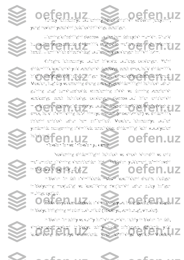 Bunday   laboratoriya   usullarining   ishlab   chiqilishi   seleksion   jarayonni,
yangi navlarni yaratishni jadallashtirilishiga qaratilgan.
Ularning ko‘pchiligini ekspress- usullar ham deb aytish mumkin. Chunki
bu   usullar   tez   muddatda   chidamlilik   to‘g‘risida   ma’lumotlar   olish   imkonini
beradi. Ularni ishlab chiqarishdagi usullar ilmiy asoslangan bo‘lishi lozim.
Ko‘pgina   laboratoriya   usullari   bilvosita   usullarga   asoslangan.   Ya’ni
chidamlilik kasallanish yoki zararlanish darajasiga qarab emas, balki chidamlilik
bilan   korrelyativ   bog‘liqlikda   bo‘lgan   boshqa   ko‘rsatkichga   qarab   baholanadi.
Masalan, bug‘doy va arpaning chang qorakuyaga chidamliligini baholash uchun
gulning   urug‘   tumshuqchasida   sporalarning   o‘sish   va   donning   zararlanish
xarakteriga   qarab   baholashga   asoslangan   ekspress-usul   bilan   aniqlanishi
mumkin. Baholashning laboratoriya usullari faqat chidamlilikni baholash uchun
emas,   balki   o‘simlikning   ba’zi   himoya   omillari   (mexanizmlari)   va   chidamlilik
tiplarini   aniqlash   uchun   ham   qo‘llaniladi.   Masalan,   laboratoriya   usullari
yordamida   patogenning   o‘simlikda   tarqalishiga   chidamliligi   kabi   xususiyatlari
baholanadi.
Infeksion fon va infeksion yuklama .
                      Navlarning   chidamliligini   baholash   va   sinash   ishonchli   va   aniq
ma’lumotlar   olishning   sharoitlaridan   biri   -   infeksion   yuklamani   ta’minlovchi
infeksion fonning mavjudligi.
Infeksion   fon   deb   o‘simliklarda   ma’lum   kasalliklarni   chaqira   oladigan
infeksiyaning   mavjudligi   va   kasallikning   rivojlanishi   uchun   qulay   bo‘lgan
muhitga aytiladi.
Infeksion yuklama deganda o‘simlikning yuza birligiga to‘g‘ri keladigan
infeksiya birligining miqdori tushuniladi (bakteriya, zamburug‘, viruslar).
Infeksion fon tabiiy va sun’iy bo‘lishi mumkin. Tabiiy infeksion fon deb,
sinalayotgan   navlarni   infeksiya   tabiiy   holda   to‘plangan   dalalarda   yoki
kasallikning   epifitotiya   sharoitlarda   sinab   ko‘rilishiga   aytiladi.   Masalan, 