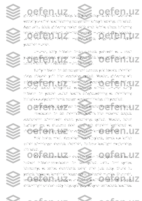 g‘o‘zani  bir  maydonda suro‘nkasiga ko‘p yillar mobaynida ekilishi  fuzarioz va
vertitsillyoz so‘lish kasalliklarining patogenlarini ko‘payib ketishiga olib keladi.
Agar   ushbu   dalada   g‘o‘zaning   navlari   ekilib   sinab   ko‘rilsa   albatta   bo‘larning
ichidan   bir   nechta   chidamli   o‘simliklar   topilishi   mumkin.   Bu   esa   kelajakda
ushbu   o‘simliklardan   birlamchi   material   sifatida   viltga   chidamli   navlar
yaratilishi mumkin.
Umuman,   tabiiy   infeksion   fondan   tuproqda   yashovchi   va   u   orqali
yuqadigan   kasalliklarga   chidamli   navlar   yaratilishida   keng   qo‘llaniladi,   chunki
tuproq sharoiti kam o‘zgaradigan muhit hisoblanadi.
Sun’iy infeksion fon deb patogenlarni tuproqqa yoki bevosita o‘simlikni
o‘ziga   o‘tkazish   yo‘li   bilan   zararlashga   aytiladi.   Masalan,   g‘o‘zaning   vilt
qo‘zg‘atuvchisi   uchun   sun’iy   infeksion   fon   yaratishda     patogen   bo‘lgan
zamburug‘   dastlab   ko‘paytiriladi   va   tuproqqa   solinadi.   Umuman   sun’iy
infeksion   fon   yaratish   usullari   kasallik   qo‘zg‘atuvchining   va   o‘simlikning
biologik xususiyatlarini hamda patogen xarakterini hisobga olib yaratiladi.
Har qanday usulda yaratilgan fon albatta zararlanishni ta’minlashi kerak.
Provakatsion   fon   deb   o‘simliklarni   kasallik   bilan   maksimal   darajada
zararlanishini   ta’minlovchi   sharoit   yaratilishiga   aytiladi.   Masalan,   bahori
bug‘doyni   erta   va   chuqurroq   ekish   uning   unib   chiqishini   kechiktiradi   va
o‘simliklarning qattiq qorakuya bilan zararlanish imkoniyatini oshiradi.
Yoki   boshqa   misol.   Kartoshkani   pastlik   joylarda,   demak   suv   ko‘llab
qolishi   ta’minlangan   sharoitda   o‘stirilishi,   fitoftoroz   kasalligini   rivojlanishiga
olib keladi.
Ko‘p hollarda provokatsion sharoit infeksion fonda joylashtiriladi va bu
hodisani   infeksion-provokatsion   fon   deb   aytiladi.   Ushbu   fonni   ayniqsa
laboratoriya   va   teplitsa   sharoitlarida   tashkil   qilish   juda   qulay.   Chunki   bu
yerlarda harakat va kamchilikni istagan tarzda boshqarish mumkin. Chunonchi,
teplitsalarda g‘allagullilarni zang va un shudring kasalliklarining har xil turlariga
chidamliligini aniqlash oddiy holga aylangan,. va aynan teplitsalarda kasallikka 