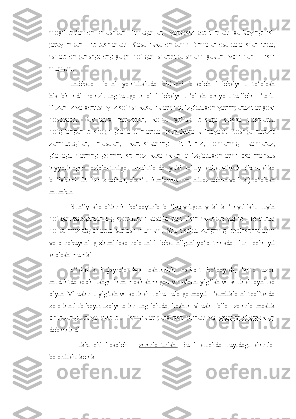 moyil   birlamchi   sinashdan   o‘tmaganlari     yaroqsiz   deb   topiladi   va   keyingi   ish
jarayonidan   olib   tashlanadi.   Kasallikka   chidamli   formalar   esa   dala   sharoitida,
ishlab  chiqarishga   eng  yaqin  bo‘lgan   sharoitda  sinalib  yakunlovchi  baho   olishi
mumkin.
Infeksion   fonni   yaratilishida   birinchi   bosqich   infeksiyani   to‘plash
hisoblanadi. Parazitning turiga qarab infeksiya to‘plash jarayoni turlicha o‘tadi.
Fuzarioz va vertitsillyoz so‘lish kasalliklarini qo‘zg‘atuvchi yarimparazitlar yoki
boshqacha   fakultativ   parazitlar,   kolba   yohud   boshqa   shisha   idishlarda
bo‘g‘langan   boshoqli   g‘alla   donlarida   osonlikcha   ko‘payadi.   Boshqa   parazit
zamburug‘lar,   masalan,   kartoshkaning   fitoftoroz,   olmaning   kalmaraz,
g‘allagullilarning   gelmintosporioz   kasalliklari   qo‘zg‘atuvchilarini   esa   mahsus
tayyorlangan   oziqlantirilgan   muhitlarda   yoki   tabiiy   substratlarda   (kartoshka
bo‘laklari- fitoftoroz uchun, olxo‘ri damlamasi- monilioz uchun va h.k.) to‘plash
mumkin.
Sun’iy   sharoitlarda   ko‘paytirib   bo‘lmaydigan   yoki   ko‘paytirishi   qiyin
bo‘lgan patogenlarning sporalarini kasallangan o‘simliklardan yig‘ib olib quruq
holda   muzlatgichlarda   saqlash   mumkin.   Shu   usulda   zangning   uredosporalarini
va qorakuyaning xlamidosporalarini  infeksionligini  yo‘qotmasdan bir necha yil
saqlash mumkin.
O‘simlik   hujayralaridan   tashqarida   nafaqat   ko‘payish,   hatto   uzoq
muddatda saqlanishga ham moslashmagan viruslarni yig‘ish va saqlash ayniqsa
qiyin. Viruslarni  yig‘ish va saqlash  uchun ularga moyil  o‘simliklarni teplitsada
zararlantirib keyin izolyatorlarning ichida, boshqa  viruslar  bilan zararlanmaslik
choralariga rioya qilib bu o‘simliklar parvarish qilinadi va   shtamm o‘simliklari
deb ataladi.
    Ikkinchi   bosqich   –   zararlantirish.   Bu   bosqichda   quyidagi   shartlar
bajarilishi kerak: 