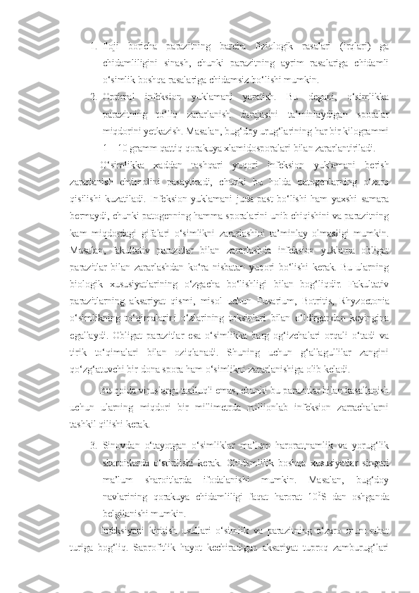 1. Iloji   boricha   parazitning   barcha   fiziologik   rasalari   (irqlari)   ga
chidamliligini   sinash,   chunki   parazitning   ayrim   rasalariga   chidamli
o‘simlik boshqa rasalariga chidamsiz bo‘lishi mumkin.
2. Optimal   infeksion   yuklamani   yaratish.   Bu   degani,   o‘simlikka
parazitning   to‘liq   zararlanish   darajasini   ta’minlaydigan   sporalar
miqdorini yetkazish. Masalan, bug‘doy urug‘larining har bir kilogrammi
1 – 10 gramm qattiq qorakuya xlamidosporalari bilan zararlantiriladi.
O‘simlikka   xaddan   tashqari   yuqori   infeksion   yuklamani   berish
zararlanish   ehtimolini   pasaytiradi,   chunki   bu   holda   patogenlarning   o‘zaro
qisilishi   kuzatiladi.   Infeksion   yuklamani   juda   past   bo‘lishi   ham   yaxshi   samara
bermaydi, chunki patogenning hamma sporalarini unib chiqishini va parazitning
kam   miqdordagi   gifalari   o‘simlikni   zararlashini   ta’minlay   olmasligi   mumkin.
Masalan,   fakultativ   parazitlar   bilan   zararlashda   infeksion   yuklama   obligat
parazitlar   bilan   zararlashdan   ko‘ra   nisbatan   yuqori   bo‘lishi   kerak.   Bu   ularning
biologik   xususiyatlarining   o‘zgacha   bo‘lishligi   bilan   bog‘liqdir.   Fakultativ
parazitlarning   aksariyat   qismi,   misol   uchun   Fusarium ,   B o tritis ,   Rhyzoctonia
o‘simlikning   to‘qimalarini   o‘zlarining   toksinlari   bilan   o‘ldirgandan   keyingina
egallaydi.   Obligat   parazitlar   esa   o‘simlikka   barg   og‘izchalari   orqali   o‘tadi   va
tirik   to‘qimalari   bilan   oziqlanadi.   Shuning   uchun   g‘allagullilar   zangini
qo‘zg‘atuvchi bir dona spora ham o‘simlikni zararlanishiga olib keladi.
Bu qoida viruslarga taalluqli emas, chunki bu parazitlar bilan kasallanish
uchun   ularning   miqdori   bir   millimetrda   millionlab   infeksion   zarrachalarni
tashkil qilishi kerak.
3. Sinovdan   o‘tayotgan   o‘simliklar   ma’lum   harorat,namlik   va   yorug‘lik
sharoitlarda   o‘stirilishi   kerak.   Chidamlilik   boshqa   xususiyatlar   singari
ma’lum   sharoitlarda   ifodalanishi   mumkin.   Masalan,   bug‘doy
navlarining   qorakuya   chidamliligi   faqat   harorat   10 0
S   dan   oshganda
belgilanishi mumkin.
Infeksiyani   kiritish   usullari   o‘simlik   va   parazitning   o‘zaro   munosabat
turiga   bog‘liq.   Saprofitlik   hayot   kechiradigan   aksariyat   tuproq   zamburug‘lari 