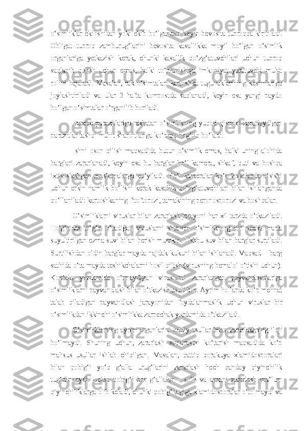 o‘simliklar  ekilishidan  yoki  ekib bo‘lgandan  keyin bevosita tuproqqa kiritiladi.
Obligat   tuproq   zamburug‘larini   bevosita   kasallikka   moyil   bo‘lgan   o‘simlik
organlariga   yetkazish   kerak,   chunki   kasallik   qo‘zg‘atuvchilari   uchun   tuproq
saqlanib   qolish   uchun   emas,   balki   to‘planishiga   imkoniyat   yaratuvchi   muhit
rolini   bajaradi.   Masalan,   rak   o‘simtalari   kartoshka   tugunaklarining   kesimlariga
joylashtiriladi   va   ular   2   hafta   kompostda   saqlanadi,   keyin   esa   yangi   paydo
bo‘lgan o‘simtalar o‘rganilib boriladi.
Tuproq parazitlariga nisbatan o‘simlikning yuqori qismini zararlaydigan
parazitlar tashqi muhit sharoitlariga ko‘proq bog‘liq bo‘ladi.
Ishni   oson   qilish   maqsadida   butun   o‘simlik   emas,   balki   uning   alohida
barglari   zararlanadi,   keyin   esa   bu   barglar   ho‘l   kamera,   shkaf,   quti   va   boshqa
ixtisoslashgan   moslamalarga   qo‘yiladi.   Ho‘l   kameralar   ko‘p   holatlarda   o‘sishi
uchun   erkin   namlik   bo‘lishi   kerak   kasallik   qo‘zg‘atuvchilari   bilan   ishlanganda
qo‘llaniladi: kartoshkaning fitoftorozi, tamakining peronosporozi va boshqalar.
O‘simliklarni viruslar bilan zararlash jarayoni har xil tarzda o‘tkaziladi.
To‘g‘ridan-to‘g‘ri   o‘tadigan   viruslarni   shtamm   o‘simlikning   bir   necha   marta
suyultirilgan ezma suvi bilan berish mumkin. Ushbu suv bilan barglar surtiladi.
Surtilishdan oldin barglar mayda najdak kukuni bilan ishlanadi. Maqsad – barg
sathida o‘ta mayda teshikchalarni hosil qilish (virusning bemalol o‘tishi uchun).
Kontakt   yordamida   o‘tmaydigan   viruslarni   zararlangan   payvandostilariga
o‘simliklarni payvandlash bilan o‘tkazish usuli bor. Ayrim hollarda ko‘p mehnat
talab   qiladigan   payvandlash   jarayonidan   foydalanmaslik   uchun   viruslar   bir
o‘simlikdan ikkinchi o‘simlikka zarpechak yordamida o‘tkaziladi.
O‘simliklarning ayrim organlarini oddiy usullar bilan zararlashning iloji
bo‘lmaydi.   Shuning   uchun,   zararlash   samarasini   ko‘tarish   maqsadida   ko‘p
mahsus   usullar   ishlab   chiqilgan.   Masalan,   qattiq   qorakuya   xlamidosporalari
bilan   qobig‘i   yo‘q   g‘alla   urug‘larini   zararlash   hech   qanday   qiyinchilik
tug‘dirmaydi.   Lekin   qobig‘i   bor   g‘allalar   –   so‘li   va   arpani   zararlash   ma’lum
qiyinchiliklarga olib keladi, chunki qobig‘ tagiga xlamidosporalar o‘tolmaydi va 