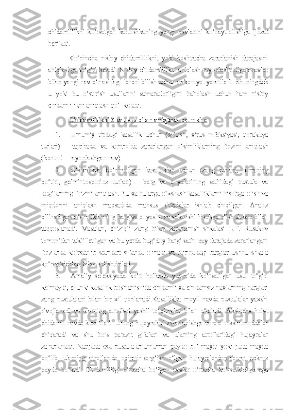 chidamlilikni   ko‘rsatgan   kartoshkaning   yangi   navlarini   ko‘paytirilishiga   ijozat
beriladi.
Ko‘pincha   nisbiy   chidamlilikni,   yoki   boshqacha   zararlanish   darajasini
aniqlashga to‘g‘ri keladi. Nisbiy chidamlilikni aniqlash rayonlashtirilgan navlar
bilan yangi nav o‘rtasidagi farqni bilish uchun imkoniyat yaratiladi. Shuningdek
u   yoki   bu   o‘stirish   usullarini   samaradorligini   baholash   uchun   ham   nisbiy
chidamlilikni aniqlash qo‘l keladi.
Chidamlilikni 3-ta usul bilan aniqlash mumkin:
1. Umumiy   tipdagi   kasallik   uchun   (so‘lish,   virus   infeksiyasi,   qorakuya
turlari)   –   tajribada   va   kontrolda   zararlangan   o‘simliklarning   foizini   aniqlash
(kontrol – rayonlashgan nav).
2. O‘simlikda   ko‘rinadigan   kasalliklar   uchun   (zang   turlari,   olmaning
qo‘tiri,   gelmintosporioz   turlari)   –   barg   va   poyalarining   sathidagi   pustula   va
dog‘larning foizini aniqlash. Bu va bularga o‘xshash kasalliklarni hisobga olish va
miqdorini   aniqlash   maqsadida   mahsus   shkalalar   ishlab   chiqilgan.   Analiz
qilinadigan o‘simliklarning barg va poyasini zararlanishi hisobga olish shkala bilan
taqqoslanadi.   Masalan,   chiziqli   zang   bilan   zararlanish   shkalasi   L.F.   Rusakov
tomonidan taklif etilgan va bu yerda bug‘doy bargi sathi qay darajada zararlangani
foizlarda   ko‘rsatilib   standart   sifatida   olinadi   va   tajribadagi   barglar   ushbu   shkala
ko‘rsatkichlari bilan solishtiriladi.
3. Amaliy   seleksiyada   ko‘p   hollarda   yuqorida   ko‘rsatilgan   usul   to‘g‘ri
kelmaydi, chunki kasallik boshlanishida chidamli va chidamsiz navlarning barglari
zang   pustulalari   bilan   bir   xil   qoplanadi.Kasallikka   moyil   navda   pustulalar   yaxshi
rivojlanadi   va   ularning   atroflari   yashil   to‘qimalar   bilan   o‘raladi.   Aksincha   holat
chidamli navda kuzatiladi. Uning hujayralari zararlanishga qarata toksin moddalar
chiqaradi   va   shu   bois   parazit   gifalari   va   ularning   atroflaridagi   hujayralar
zaharlanadi.   Natijada   esa   pustulalar   umuman   paydo   bo‘lmaydi   yoki   juda   mayda
bo‘lib,   ularning   atroflarida   oqimtir-sarg‘ish   o‘lgan   hujayralardan   iborat   nekroz
paydo   bo‘ladi.   Chidamliligi   o‘rtacha   bo‘lgan   navlar   o‘rtacha   ko‘rsatkichga   ega 