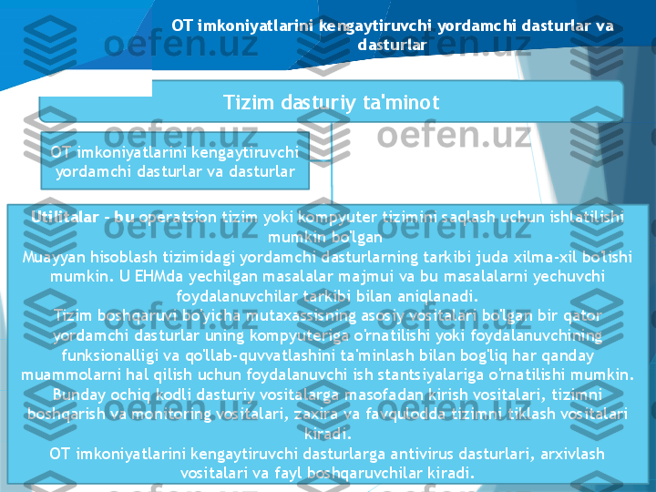 OT imkoniyatlarini kengaytiruvchi yordamchi dasturlar va 
dasturlar
OT imkoniyatlarini kengaytiruvchi 
yordamchi dasturlar va dasturlar Tizim dasturiy ta'minot
Dasturlash tizimlari
Ma'lumotlar bazasini boshqarish 
tizimlari (DBMS)Utilitalar - bu  operatsion tizim yoki kompyuter tizimini saqlash uchun ishlatilishi 
mumkin bo'lgan 
Muayyan hisoblash tizimidagi yordamchi dasturlarning tarkibi juda xilma-xil bo'lishi 
mumkin. U EHMda yechilgan masalalar majmui va bu masalalarni yechuvchi 
foydalanuvchilar tarkibi bilan aniqlanadi.
Tizim boshqaruvi bo'yicha mutaxassisning asosiy vositalari bo'lgan bir qator 
yordamchi dasturlar uning kompyuteriga o'rnatilishi yoki foydalanuvchining 
funksionalligi va qo'llab-quvvatlashini ta'minlash bilan bog'liq har qanday 
muammolarni hal qilish uchun foydalanuvchi ish stantsiyalariga o'rnatilishi mumkin.
Bunday ochiq kodli dasturiy vositalarga masofadan kirish vositalari, tizimni 
boshqarish va monitoring vositalari, zaxira va favqulodda tizimni tiklash vositalari 
kiradi.
OT imkoniyatlarini kengaytiruvchi dasturlarga antivirus dasturlari, arxivlash 
vositalari va fayl boshqaruvchilar kiradi.                   