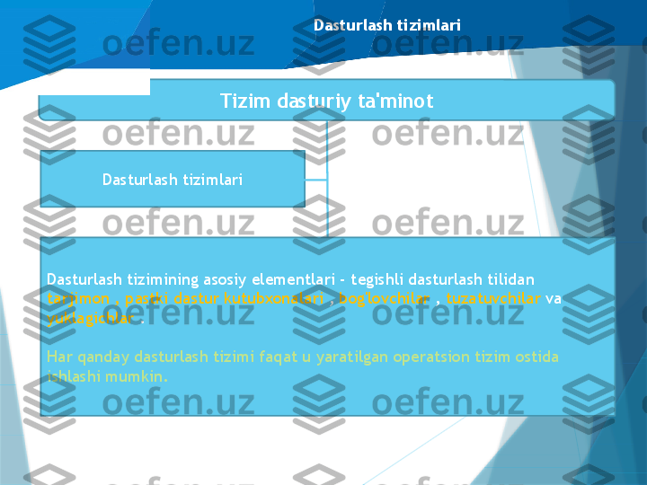 Dasturlash tizimlari
Dasturlash tizimlari Tizim dasturiy ta'minot
Dasturlash tizimining asosiy elementlari - tegishli dasturlash tilidan 
tarjimon , pastki dastur kutubxonalari  ,  bog'lovchilar  ,  tuzatuvchilar  va 
yuklagichlar  .
Har qanday dasturlash tizimi faqat u yaratilgan operatsion tizim ostida 
ishlashi mumkin.                   