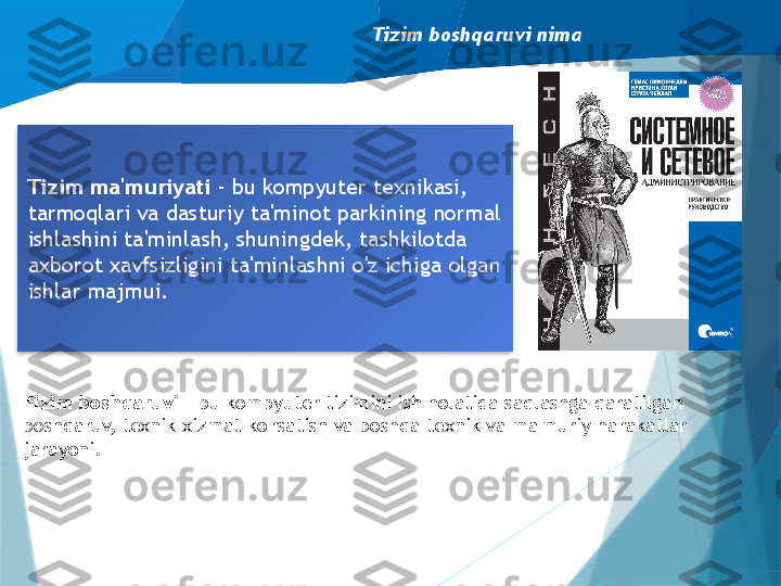 Tizim boshqaruvi nima
Tizim ma'muriyati  - bu kompyuter texnikasi, 
tarmoqlari va dasturiy ta'minot parkining normal 
ishlashini ta'minlash, shuningdek, tashkilotda 
axborot xavfsizligini ta'minlashni o'z ichiga olgan 
ishlar majmui.
Tizim boshqaruvi  - bu kompyuter tizimini ish holatida saqlashga qaratilgan 
boshqaruv, texnik xizmat ko'rsatish va boshqa texnik va ma'muriy harakatlar 
jarayoni.                    