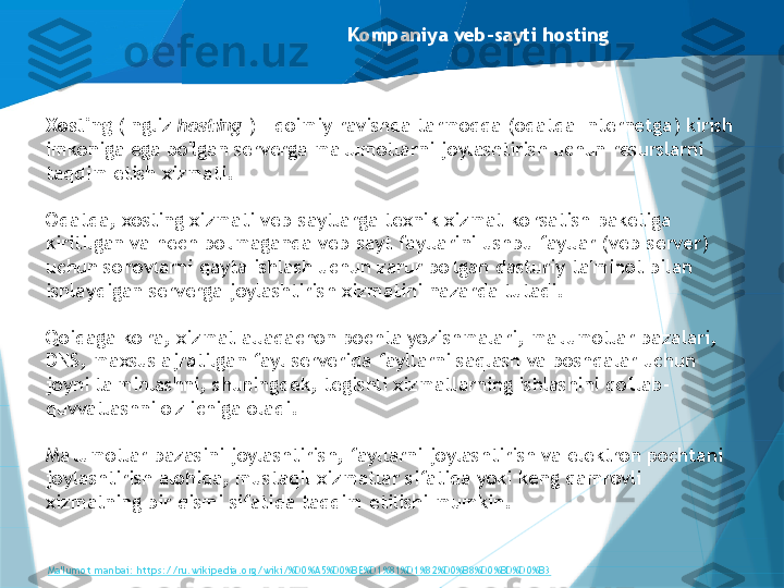 Kompaniya veb-sayti hosting
Xosting  (Ingliz  hosting  ) - doimiy ravishda tarmoqqa (odatda Internetga) kirish 
imkoniga ega bo'lgan serverga ma'lumotlarni joylashtirish uchun resurslarni 
taqdim etish xizmati.
Odatda, xosting xizmati veb-saytlarga texnik xizmat ko'rsatish paketiga 
kiritilgan va hech bo'lmaganda veb-sayt fayllarini ushbu fayllar (veb-server) 
uchun so'rovlarni qayta ishlash uchun zarur bo'lgan dasturiy ta'minot bilan 
ishlaydigan serverga joylashtirish xizmatini nazarda tutadi.
Qoidaga ko'ra, xizmat allaqachon pochta yozishmalari, ma'lumotlar bazalari, 
DNS, maxsus ajratilgan fayl serverida fayllarni saqlash va boshqalar uchun 
joyni ta'minlashni, shuningdek, tegishli xizmatlarning ishlashini qo'llab-
quvvatlashni o'z ichiga oladi.
Ma'lumotlar bazasini joylashtirish, fayllarni joylashtirish va elektron pochtani 
joylashtirish alohida, mustaqil xizmatlar sifatida yoki keng qamrovli 
xizmatning bir qismi sifatida taqdim etilishi mumkin.
Ma'lumot manbai: https://ru.wikipedia.org/wiki/%D0%A5%D0%BE%D1%81%D1%82%D0%B8%D0%BD%D0%B3                   