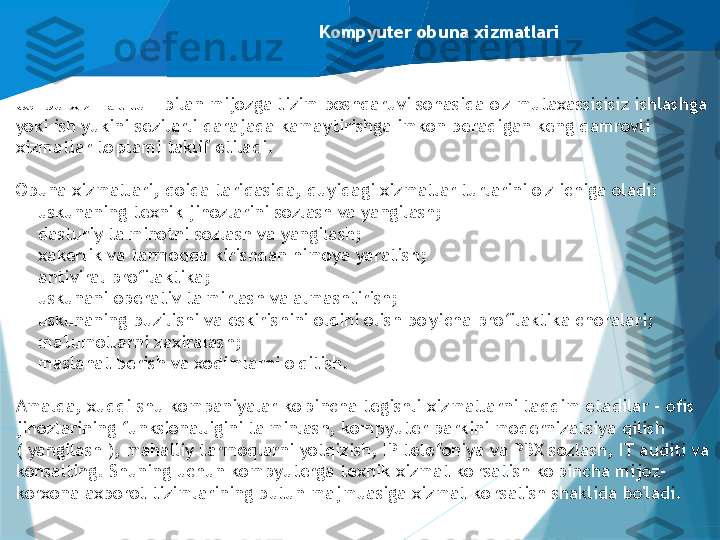 Kompyuter obuna xizmatlari
Ushbu xizmat turi bilan mijozga tizim boshqaruvi sohasida o'z mutaxassisisiz ishlashga 
yoki ish yukini sezilarli darajada kamaytirishga imkon beradigan keng qamrovli 
xizmatlar to'plami taklif etiladi.
Obuna xizmatlari, qoida tariqasida, quyidagi xizmatlar turlarini o'z ichiga oladi:
-
uskunaning texnik jihozlarini sozlash va yangilash;
-
dasturiy ta'minotni sozlash va yangilash;
-
xakerlik va tarmoqqa kirishdan himoya yaratish;
-
antiviral profilaktika;
-
uskunani operativ ta'mirlash va almashtirish;
-
uskunaning buzilishi va eskirishini oldini olish bo'yicha profilaktika choralari;
-
ma'lumotlarni zaxiralash;
-
maslahat berish va xodimlarni o'qitish.
Amalda, xuddi shu kompaniyalar ko'pincha tegishli xizmatlarni taqdim etadilar - ofis 
jihozlarining funksionalligini ta'minlash, kompyuter parkini modernizatsiya qilish 
( yangilash ), mahalliy tarmoqlarni yotqizish, IP telefoniya va PBX sozlash, IT auditi va 
konsalting. Shuning uchun kompyuterga texnik xizmat ko'rsatish ko'pincha mijoz-
korxona axborot tizimlarining butun majmuasiga xizmat ko'rsatish shaklida bo'ladi.                   