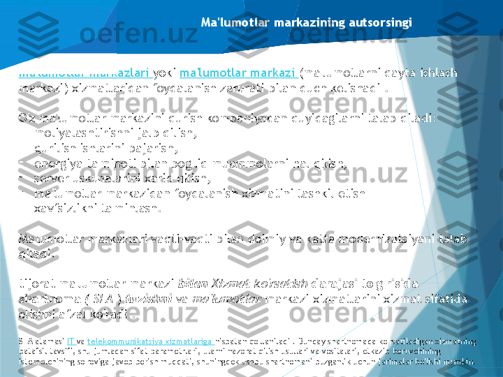 Ma'lumotlar markazining autsorsingi
ma'lumotlar markazlari  yoki  ma'lumotlar markazi  (ma'lumotlarni qayta ishlash 
markazi) xizmatlaridan foydalanish zarurati bilan duch kelishadi .
O'z ma'lumotlar markazini qurish kompaniyadan quyidagilarni talab qiladi:
-
moliyalashtirishni jalb qilish,
-
qurilish ishlarini bajarish,
-
energiya ta'minoti bilan bog'liq muammolarni hal qilish,
-
server uskunalarini xarid qilish,
-
ma'lumotlar markazidan foydalanish xizmatini tashkil etish
-
xavfsizlikni ta'minlash.
Ma'lumotlar markazlari vaqti-vaqti bilan doimiy va katta modernizatsiyani talab 
qiladi.
tijorat ma'lumotlar markazi  bilan  Xizmat ko'rsatish  darajasi to'g'risida 
shartnoma  (  SLA  )  tuzishni  va  ma'lumotlar  markazi xizmatlarini xizmat sifatida 
olishni afzal ko'radi .
SLA  atamasi  IT  va  telekommunikatsiya xizmatlariga  nisbatan qo'llaniladi . Bunday shartnomada ko'rsatiladigan xizmatning 
batafsil tavsifi, shu jumladan sifat parametrlari, ularni nazorat qilish usullari va vositalari, etkazib beruvchining 
iste'molchining so'roviga javob berish muddati, shuningdek ushbu shartnomani buzganlik uchun jarimalar bo'lishi mumkin.                   