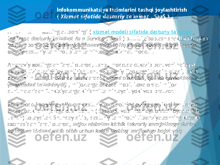 Infokommunikatsiya tizimlarini tashqi joylashtirish
(  Xizmat sifatida dasturiy ta'minot ,  SaaS )
AT-tizimlarini xosting autsorsingi (  xizmat modeli sifatida dasturiy ta'minot  , 
inglizcha  dasturiy ta'minot As a Service , SaaS  ) bulutli hisoblash shakllaridan biri 
bo'lib, abonentlarga  provayder tomonidan to'liq xizmat ko'rsatadigan tayyor 
amaliy dasturiy ta'minot bilan ta'minlangan xizmat modeli .
An'anaviy xostingdan farqli o'laroq, ushbu modelda etkazib beruvchi nafaqat 
axborot tizimlarini joylashtirish uchun jismoniy jihozlarni taqdim etadi, balki 
dasturni mustaqil ravishda boshqaradi (  ularni o'rnatish, qo'llab-quvvatlash va 
yangilashni ta'minlaydi)  , mijozlarga odatda mobil ilova orqali mijoz 
qurilmalaridan funktsiyalarga kirishni ta'minlaydi. yoki veb-brauzer.
SaaS modeli bo'yicha mijozlar dasturiy ta'minotning o'ziga egalik qilish uchun 
emas, balki uni ijaraga olish uchun (masalan, veb-interfeys orqali foydalanish 
uchun) to'laydilar. Shunday qilib, dasturiy ta'minotni litsenziyalashning klassik 
sxemasidan farqli o'laroq,  mijoz nisbatan kichik takroriy xarajatlarga duchor 
bo'ladi va tizimni sotib olish uchun katta mablag' sarflashga hojat yo'q  .                   